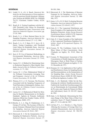 126
REFERÊNCIAS
M-1.	 Leidel, N. A. e K. A. Busch. Statistical Me-
thods for the Determination of Noncompliance
with Occupational Health Standards. Informa-
ções Técnicas da NIOSH, HEW. No. (NIOSH)
76-131, Cincinnati, Estados Unidos, 45226,
1975.
M-2.	 Roach, R. A. Testing Compliance with the AC-
GIH Threshold Limit Values for Respirable
Dusts Evaluated by Count. Transactions of the
American Industrial Hygiene Association, pp.
27-39, 1966.
M-3.	 Roach, S. A. A More Rational Basis for Air
Sampling Programs. American Industrial Hy-
giene Association Journal, 27: 1-12, 1966.
M-4.	 Roach, S. A., E. F. Baier, H. E. Ayer e R. L.
Harris. Testing Compliance with Threshold
Limit Values for Respirable Dusts. American
Industrial Hygiene Association Journal, 28:
543-553, 1967.
M-5.	 Kerr, G. W. Use of Statistical Methodology in
Environmental Monitoring. American Indus-
trial Hygiene Association Journal, 23: 75-82,
1962.
M-6.	 Larsen, R. I. A Method for Determining Sour-
ce Reduction Required to Meet Quality Stan-
dards. Journal of the Air Pollution Control As-
sociation, 11: 71, 1961.
M-7.	 Larsen, R. I. A New Mathematical Model of
Air Pollutant Concentration Averaging Time
and Frequency. Journal of the Air Pollution
Control Association, 19: 24, 1969.
M-8.	 Phinney, D. E. e J. E. Newman. The Precision
Associated with the Sampling Frequencies of
Total Particulate at Indianapolis, Indiana. Jour-
nal of the Air Pollution Control Association,
22: 692-695, 1972.
M-9.	 Larsen, R. I. A Mathematical Model for Rela-
ting Air Quality Measurements to Air Quality
Standards. Agência de Proteção Ambiental,
Imprensa Oficial dos Estados Unidos, AP-89,
Washington, 20402, 1971.
M-10.	
Breslin, A. J., L. Ong, H. Glauberman, A. C.
George e P. LeClare. The Accuracy of Dust Ex-
posure Estimates Obtained from Conventional
Air Sampling. American Industrial Hygiene
Association Journal, 28: 56-61, 1967.
M-11.	
Sherwood, R. J. On the Interpretation of Air
Sampling for Radioactive Particles. American
Industrial Hygiene Association Journal, 27:
98-109, 1966.
M-12.	
Sherwood, R. J. The Monitoring of Benzene
Exposure by Air Sampling. American Indus-
trial Hygiene Association Journal, 32: 840-
846, 1971.
M-13.	Jones, A. R. e R. D. Brief. Evaluating Benzene
Exposures. American Industrial Hygiene Asso-
ciation Journal, 32: 610-613, 1971.
M-14.	
Gale, H. J. The Lognormal Distribution and
Some Examples of Its Application the Field of
Radiation Protection. Atomic Energy Research
Establishment Report AERE-R 4736. Imprensa
Oficial da Inglaterra, Londres, 1965.
M-15.	Gale, H. J. Some Examples of the Application
of the Lognormal Distribution Radiation Pro-
tection. Annals of Occupational Hygiene, 10:
39-45, 1967.
M-16.	
Coenen, W. The Confidence Limits for the
Mean Values of Dust Concentration. Staub
(Tradução em Inglês), 26: 39-45, Maio de
1966.
M-17.	
Coenen, W. Measurement Assessment of the
Concentration of Health Impairing, Especially
Silocogenic Dusts at Work Places of Surface
Industries. Staub (Tradução em Inglês), 31: 16-
23, Dezembro de 1971.
M-18.	Hounam, R. F. An Application of the LogNor-
mal Distribution to Some Air Sampling Results
and Recommendations on the Interpretation of
Air Sampling Data. Atomic Energy Research
Establishment Report AERE-M 1469, Impren-
sa Oficial da Inglaterra, Londres, 1965.
M-19.	
Juda, J. e K. Budzinski. Fehler bei der Bes-
timmung der mittleren Staubkonzentration als
Funktion der Anzahl der Einzelmessungen [Er-
ros na Determinação da Concentração Média
de Pó como uma Função do Número de Medi-
ções Individuais]. Staub, 24 :283-287, Agosto
de 1964.
M-20.	Juda, J. e K. Budzinski. Determining the Tole-
rance Range of the Mean Value of Dust Con-
centration. Staub, 27: Staub (Tradução em In-
glês), 27: 12-16, abril de 1967.
M-21.	
LeClare, P. L., A. J. Breslin e L. Ong. Factors
Affecting the Accuracy of Average Dust Con-
centration Measurements. American Industrial
Hygiene Association Journal, 30: 386-393,
1969.
 