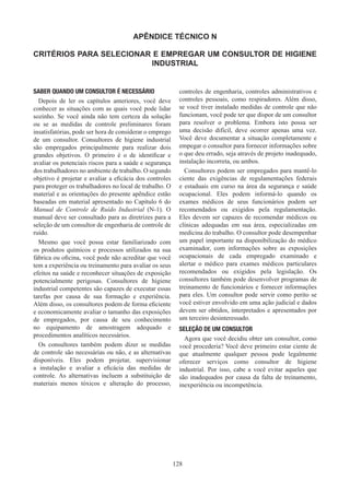 128
APÊNDICE TÉCNICO N
CRITÉRIOS PARA SELECIONAR E EMPREGAR UM CONSULTOR DE HIGIENE
INDUSTRIAL
SABER QUANDO UM CONSULTOR É NECESSÁRIO
Depois de ler os capítulos anteriores, você deve
conhecer as situações com as quais você pode lidar
sozinho. Se você ainda não tem certeza da solução
ou se as medidas de controle preliminares foram
insatisfatórias, pode ser hora de considerar o emprego
de um consultor. Consultores de higiene industrial
são empregados principalmente para realizar dois
grandes objetivos. O primeiro é o de identificar e
avaliar os potenciais riscos para a saúde e segurança
dos trabalhadores no ambiente de trabalho. O segundo
objetivo é projetar e avaliar a eficácia dos controles
para proteger os trabalhadores no local de trabalho. O
material e as orientações do presente apêndice estão
baseadas em material apresentado no Capítulo 6 do
Manual de Controle de Ruído Industrial (N-1). O
manual deve ser consultado para as diretrizes para a
seleção de um consultor de engenharia de controle de
ruído.
Mesmo que você possa estar familiarizado com
os produtos químicos e processos utilizados na sua
fábrica ou oficina, você pode não acreditar que você
tem a experiência ou treinamento para avaliar os seus
efeitos na saúde e reconhecer situações de exposição
potencialmente perigosas. Consultores de higiene
industrial competentes são capazes de executar essas
tarefas por causa de sua formação e experiência.
Além disso, os consultores podem de forma eficiente
e economicamente avaliar o tamanho das exposições
de empregados, por causa de seu conhecimento
no equipamento de amostragem adequado e
procedimentos analíticos necessários.
Os consultores também podem dizer se medidas
de controle são necessárias ou não, e as alternativas
disponíveis. Eles podem projetar, supervisionar
a instalação e avaliar a eficácia das medidas de
controle. As alternativas incluem a substituição de
materiais menos tóxicos e alteração do processo,
controles de engenharia, controles administrativos e
controles pessoais, como respiradores. Além disso,
se você tiver instalado medidas de controle que não
funcionam, você pode ter que dispor de um consultor
para resolver o problema. Embora isto possa ser
uma decisão difícil, deve ocorrer apenas uma vez.
Você deve documentar a situação completamente e
empegar o consultor para fornecer informações sobre
o que deu errado, seja através de projeto inadequado,
instalação incorreta, ou ambos.
Consultores podem ser empregados ​​
para mantê-lo
ciente das exigências de regulamentações federais
e estaduais em curso na área da segurança e saúde
ocupacional. Eles podem informá-lo quando os
exames médicos de seus funcionários podem ser
recomendados ou exigidos pela regulamentação.
Eles devem ser capazes de recomendar médicos ou
clínicas adequadas em sua área, especializadas em
medicina do trabalho. O consultor pode desempenhar
um papel importante na disponibilização do médico
examinador, com informações sobre as exposições
ocupacionais de cada empregado examinado e
alertar o médico para exames médicos particulares
recomendados ou exigidos pela legislação. Os
consultores também pode desenvolver programas de
treinamento de funcionários e fornecer informações
para eles. Um consultor pode servir como perito se
você estiver envolvido em uma ação judicial e dados
devem ser obtidos, interpretados e apresentados por
um terceiro desinteressado.
SELEÇÃO DE UM CONSULTOR
Agora que você decidiu obter um consultor, como
você procederia? Você deve primeiro estar ciente de
que atualmente qualquer pessoa pode legalmente
oferecer serviços como consultor de higiene
industrial. Por isso, cabe a você evitar aqueles que
são inadequados por causa da falta de treinamento,
inexperiência ou incompetência.
 