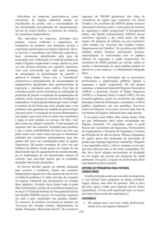 129
Indivíduos ou empresas anunciando-se como
consultores de higiene industrial podem ser
classificados de acordo com a recomendação de
um determinado procedimento de monitoramento,
serviço de exame médico, ou processo de controle,
ou consultores independentes.
Tais indivíduos ou empresas, norteados pelo
produto, variam conforme a experiência, de
vendedores de produtos sem formação técnica a
experientes profissionais de higiene industrial. Deve-
se recorrer a consultores com interesses específicos,
mais comumente identificados pelo grau de
associação com a fabricação ou venda de produtos de
saúde e higiene ocupacional a varejo, apenas se, pelo
uso das técnicas descritas nos capítulos anteriores,
você está convencido que sabe qual estratégia
de amostragem ou procedimento de controle é
aplicável à situação. Nesse caso, a consultoria
caracteriza-se principalmente de recomendação de
equipamentos apropriados para monitoramento de
exposição e instalações para análise. Esse tipo de
consultoria pode incluir assistência na solicitação de
propostas de projeto e instalação de equipamentos de
controle, como sistemas de controle de ventilação ou
respiradores. O principal problema que resta é redigir
o contrato de tal forma que uma solução para o seu
problema seja garantida (na medida do possível) por
um preço justo. A vantagem de recorrer diretamente a
esse grupo é que você evita os custos dos consultores
e paga só pelo produto ou serviço. De fato, você
atua como seu próprio consultor. A desvantagem de
negociar com um consultor orientado para produtos
é que a maior probabilidade de haver um erro que
pode custar caro, muito mais caro que os honorários
cobrados por consultores independentes, pois eles
podem não levar em consideração todas as opções
disponíveis. Há muitos exemplos de casos em que
milhares de dólares foram gastos na compra de um
determinado tipo de equipamento de monitoramento,
ou na implantação de um determinado sistema de
controle, para descobrir depois que os resultados
desejados não foram alcançados.
Se houver dúvidas quanto ao método adequado
para resolver o problema, chame um consultor
independente (alguém livre das amarras de um serviço
ou linha de produtos). É sobre esse tipo de consultor
em higiene industrial que discutiremos no restante
deste apêndice. Existem várias fontes onde se pode
obter informações e nomes de consultores disponíveis
no local. O National Institute for Occupational Safety
and Health (NIOSH) possui 10 escritórios regionais
em todo o país, localizados nas grandes cidades.
Os números de telefone encontram-se listados em
Governo dos Estados Unidos, Departamento de
Saúde, Educação e Bem-Estar Social. Os escritórios
regionais do NIOSH geralmente têm listas de
consultores da região (que consistem em vários
Estados). Os escritórios do NIOSH podem fornecer
informações técnicas sobre a vasta gama de assuntos
de segurança e saúde ocupacional. A Occupational
Safety and Health Administration (OSHA) possui
escritórios regionais e das várias áreas, em cada
região. Os números de telefone de seus escritórios
estão listados em Governo dos Estados Unidos,
Departamento do Trabalho. Os escritórios da OSHA
também podem fornecer informações técnicas,
especialmente as relacionadas com os padrões
federais de segurança e saúde ocupacional. Os
escritórios da OSHA prestam um serviço válido no
auxílio à determinação de quais padrões podem ser
aplicáveis a sua empresa, e a interpretação adequada
deles.
Outras fontes de informação são as associações
profissionais e organizações públicas ligadas à
segurança e saúde ocupacional. Há três grupos
nacionais: aAmerican Industrial HygieneAssociation
(AIHA), a American Society of Safety Engineers
(ASSE) e o National Safety Council (NSC). Os três
possuem agências, seções ou escritórios nas cidades
principais, fonte de informação e assistência. AAIHA
publica anualmente em seu periódico American
Industrial Hygiene Association Journal uma lista de
consultores de higiene industrial para cada assunto.
É um pouco mais difícil obter outras fontes. Pode
ser que informações úteis sejam encontradas nas
Páginas Amarelas. Os cabeçalhos onde se pode
buscar são Consultores de Segurança, Fornecedores
de Equipamento e Vestuário de Segurança, Controle
da Poluição do Ar, daí em diante. Muitas companhias
de seguro agora têm programas de prevenção de
perdas que emprega higienistas industriais. Pergunte
à sua seguradora atual, e, talvez, compare os serviços
que eles oferecem com os de outras companhias. Por
fim, deve haver alguma universidade ou faculdade
na sua região que possua um programa de saúde
ambiental. Em geral, a equipe de profissionais delas
está disponível para consulta.
ROTEIRO DE PERGUNTAS PARA FUTUROS
CONSULTORES
Amelhorproteçãocontraumconsultorincompetente
é você mesmo fazer perguntas ao futuro consultor.
Segue, abaixo, uma série de questões. Não se deve
dar peso igual a todas, pois algumas são de menor
importância. (A lista está organizada mais ou menos
em ordem decrescente de importância.)
EXPERIÊNCIA
1.	 Por quanto anos você tem estado profissional-
mente ativo em higiene industrial?
 