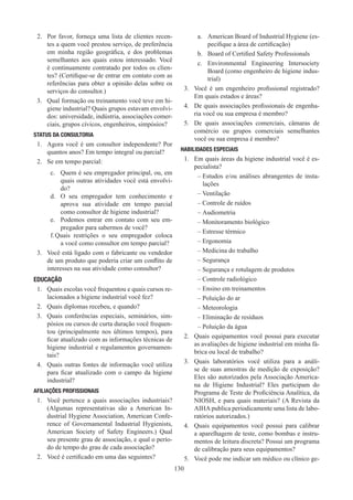 130
2.	 Por favor, forneça uma lista de clientes recen-
tes a quem você prestou serviço, de preferência
em minha região geográfica, e dos problemas
semelhantes aos quais estou interessado. Você
é continuamente contratado por todos os clien-
tes? (Certifique-se de entrar em contato com as
referências para obter a opinião delas sobre os
serviços do consultor.)
3.	 Qual formação ou treinamento você teve em hi-
giene industrial? Quais grupos estavam envolvi-
dos: universidade, indústria, associações comer-
ciais, grupos cívicos, engenheiros, simpósios?
STATUS DA CONSULTORIA
1.	 Agora você é um consultor independente? Por
quantos anos? Em tempo integral ou parcial?
2.	 Se em tempo parcial:
c.	 Quem é seu empregador principal, ou, em
quais outras atividades você está envolvi-
do?
d.	 O seu empregador tem conhecimento e
aprova sua atividade em tempo parcial
como consultor de higiene industrial?
e.	 Podemos entrar em contato com seu em-
pregador para sabermos de você?
f.	Quais restrições o seu empregador coloca
a você como consultor em tempo parcial?
3.	 Você está ligado com o fabricante ou vendedor
de um produto que poderia criar um conflito de
interesses na sua atividade como consultor?
EDUCAÇÃO
1.	 Quais escolas você frequentou e quais cursos re-
lacionados a higiene industrial você fez?
2.	 Quais diplomas recebeu, e quando?
3.	 Quais conferências especiais, seminários, sim-
pósios ou cursos de curta duração você frequen-
tou (principalmente nos últimos tempos), para
ficar atualizado com as informações técnicas de
higiene industrial e regulamentos governamen-
tais?
4.	 Quais outras fontes de informação você utiliza
para ficar atualizado com o campo da higiene
industrial?
AFILIAÇÕES PROFISSIONAIS
1.	 Você pertence a quais associações industriais?
(Algumas representativas são a American In-
dustrial Hygiene Association, American Confe-
rence of Governamental Industrial Hygienists,
American Society of Safety Engineers.) Qual
seu presente grau de associação, e qual o perío-
do de tempo do grau de cada associação?
2.	 Você é certificado em uma das seguintes?
a.	 American Board of Industrial Hygiene (es-
pecifique a área de certificação)
b.	 Board of Certified Safety Professionals
c.	 Environmental Engineering Intersociety
Board (como engenheiro de higiene indus-
trial)
3.	 Você é um engenheiro profissional registrado?
Em quais estados e áreas?
4.	 De quais associações profissionais de engenha-
ria você ou sua empresa é membro?
5.	 De quais associações comerciais, câmaras de
comércio ou grupos comerciais semelhantes
você ou sua empresa é membro?
HABILIDADES ESPECIAIS
1.	 Em quais áreas da higiene industrial você é es-
pecialista?
–
– Estudos e/ou análises abrangentes de insta-
lações
–
– Ventilação
–
– Controle de ruídos
–
– Audiometria
–
– Monitoramento biológico
–
– Estresse térmico
–
– Ergonomia
–
– Medicina do trabalho
–
– Segurança
–
– Segurança e rotulagem de produtos
–
– Controle radiológico
–
– Ensino em treinamentos
–
– Poluição do ar
–
– Meteorologia
–
– Eliminação de resíduos
–
– Poluição da água
2.	 Quais equipamentos você possui para executar
as avaliações de higiene industrial em minha fá-
brica ou local de trabalho?
3.	 Quais laboratórios você utiliza para a análi-
se de suas amostras de medição de exposição?
Eles são autorizados pela Associação America-
na de Higiene Industrial? Eles participam do
Programa de Teste de Proficiência Analítica, da
NIOSH, e para quais materiais? (A Revista da
AIHA publica periodicamente uma lista de labo-
ratórios autorizados.)
4.	 Quais equipamentos você possui para calibrar
a aparelhagem de teste, como bombas e instru-
mentos de leitura discreta? Possui um programa
de calibração para seus equipamentos?
5.	 Você pode me indicar um médico ou clínico ge-
 