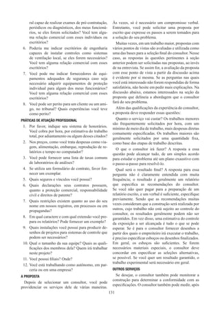 131
ral capaz de realizar exames de pré-contratação,
periódicos ou diagnósticos, dos meus funcioná-
rios, se eles forem solicitados? Você tem algu-
ma relação comercial com esses indivíduos ou
escritórios?
6.	 Poderia me indicar escritórios de engenharia
capazes de instalar controles como sistemas
de ventilação local, se eles forem necessários?
Você tem alguma relação comercial com esses
escritórios?
7.	 Você pode me indicar fornecedores de equi-
pamentos adequados de segurança caso seja
necessário adquirir equipamentos de proteção
individual para algum dos meus funcionários?
Você tem alguma relação comercial com esses
escritórios?
8.	 Você pode ser perito para um cliente ou um ami-
go, no tribunal? Quais experiências você teve
como perito?
PRÁTICAS DE ATUAÇÃO PROFISSIONAL
1.	 Por favor, indique seu sistema de honorários.
Você cobra por hora, por estimativa do trabalho
total, por adiantamento ou algum desses citados?
2.	 Nos preços, como você trata despesas como via-
gem, alimentação, embarque, reprodução de re-
latórios e tempo no computador?
3.	 Você pode fornecer uma lista de taxas comuns
de laboratórios de análises?
4.	 Se utiliza um formulário de contrato, favor for-
necer um exemplar.
5.	 Quais seguros e vínculos você possui?
6.	 Quais declarações seus contratos possuem,
quanto a proteção comercial, responsabilidade
civil e direitos de patente?
7.	 Quais restrições existem quanto ao uso do seu
nome em nossos registros, em processos ou em
propagandas?
8.	 Em qual caractere e com qual extensão você pre-
para os relatórios? Pode fornecer um exemplo?
9.	 Quais instalações você possui para produzir de-
senhos de projetos para sistemas de controle que
podem ser necessários?
10.	Qual o tamanho da sua equipe? Quais as quali-
ficações dos membros dela? Quem irá trabalhar
neste projeto?
11.	Você possui filiais? Onde?
12.	Você está trabalhando como autônomo, em par-
ceria ou em uma empresa?
A PROPOSTA
Depois de selecionar um consultor, você pode
providenciar os serviços dele de várias maneiras.
Às vezes, só é necessário um compromisso verbal.
Entretanto, você pode solicitar uma proposta por
escrito que expresse os passos a serem tomados para
a solução do seu problema.
Muitas vezes, em um trabalho maior, propostas com
vários pontos de vistas são avaliadas e utilizada como
uma das bases para a seleção final do consultor. Nesse
caso, as respostas às questões pertinentes à seção
anterior podem ser solicitadas nas propostas, ao invés
de na entrevista. Se assim for, a avaliação da proposta
com esse ponto de vista a partir da discussão acima
é evidente por si mesma. Se as perguntas nas quais
você está interessado não forem respondidas de forma
satisfatória, não hesite em pedir mais explicações. Na
discussão abaixo, estamos interessados na seção da
proposta que delineia a abordagem que o consultor
fará do seu problema.
Além das qualificações da experiência do consultor,
a proposta deve responder essas questões:
Quanto o serviço vai custar? Os trabalhos menores
são frequentemente solicitados por hora, com um
mínimo de meio dia de trabalho, mais despesas diretas
comumente especificadas. Os trabalhos maiores são
geralmente solicitados por uma quantidade fixa,
como base das etapas de trabalho descritas.
O que o consultor irá fazer? A resposta a essa
questão pode alcançar tudo, de um simples acordo
para estudar o problema até um plano exaustivo com
o passo-a-passo para resolvê-lo.
Qual será o resultado final? A resposta para essa
pergunta não é claramente entendida com muita
frequência; o resultado é geralmente um relatório
que especifica as recomendações do consultor.
Se você não quer pagar para a preparação de um
relatório escrito, e um verbal é suficiente, especifique
previamente. Sendo que as recomendações muitas
vezes consideram que a construção será realizada por
outros, cujo trabalho não está sujeito ao controle do
consultor, os resultados geralmente podem não ser
garantidos. Em vez disso, uma estimativa do controle
da exposição a ser alcançada é tudo o que se pode
esperar. Se é para o consultor fornecer desenhos a
partir dos quais o empreiteiro irá executar o trabalho,
é preciso especificar esboços ou desenhos finalizados.
Em geral, os esboços são suficientes. Se forem
necessários materiais especiais, o consultor deve
concordar em especificar as seleções alternativas,
se possível. Se você quer um resultado garantido, o
trabalho experimental será necessário em geral.
OUTROS SERVIÇOS
Se desejar, o consultor também pode monitorar a
construção para determinar a conformidade com as
especificações. O consultor também pode medir, após
 