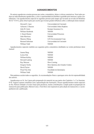 xiii
AGRADECIMENTOS
Os autores agradecem a muitas pessoas por cartas, comentários, ideias e críticas construtivas. Nem todos po-
dem ser individualmente agradecidos, e esta é a oportunidade de distribuir a gratidão pelo interesse e pelas con-
tribuições. Um agradecimento especial às seguintes pessoas pelo tempo que levaram na revisão do Relatório
SCI n° 5119-2, pelas observações por escrito que tiveram grande influência sobre a elaboração deste manual:
Howard E. Ayer Universidade de Cincinatti
Acheson J. Duncan Universidade Johns Hopkins
John W. Garis Kemper Insurance Co.
William Heitbrink NIOSH
J. Stuart Hunter Universidade Princeton
John Morrison NIOSH
Maurice Oberg LFE Environmental Corp.
Bernard Saltzman Universidade de Cincinatti
William Todd NIOSH
Agradecimentos especiais também aos seguintes pelos comentários detalhados na versão preliminar deste
manual:
Jeanne Burg NIOSH
Lorice Ede NIOSH
William Kelley NIOSH
Howard Ludwig NIOSH
Ray Maxson Dow Corning
Gregory Socha Dow Química dos Estados Unidos
David Taylor NIOSH
Floyd Van Atta Faculdade de Quinnipiac
William Todd NIOSH
Não pudemos aceitar todas as sugestões. As recomendações finais e quaisquer erros são de responsabilidade
dos autores.
Agradecemos ao Sr. Joe Lipera pela preparação do material em que partes dos Capítulos 1 e 2 se baseiam.
O Sr. August Lauman contribuiu com a apresentação das ilustrações. Nossos agradecimentos muito especiais
às Sra. Patricia Zehnder e Evelyn Jones pela paciência, muitas contribuições e ampla ajuda na preparação do
manuscrito para publicação; Marion Curry e Tom Davis são responsáveis pela edição do manuscrito e o acom-
panharem até a publicação.
 