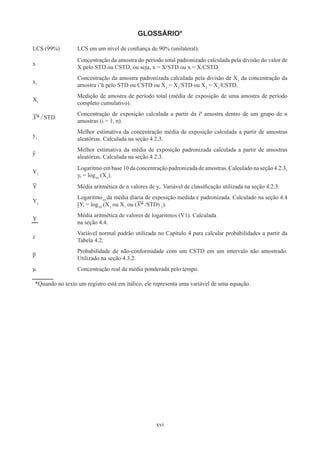 xvi
GLOSSÁRIO*
LCS (99%) LCS em um nível de confiança de 90% (unilateral).
x
Concentração da amostra do período total padronizado calculada pela divisão do valor de
X pelo STD ou CSTD, ou seja, x = X/STD ou x = X/CSTD.
x1
Concentração da amostra padronizada calculada pela divisão de X1
da concentração da
amostra i’h pelo STD ou CSTD ou X1
= X1
/STD ou X1
= X1
/CSTD.
X1
Medição de amostra de período total (média de exposição de uma amostra de período
completo cumulativo).
X* / STD
Concentração de exposição calculada a partir da iª amostra dentro de um grupo de n
amostras (i = 1, n).
y1
Melhor estimativa da concentração média de exposição calculada a partir de amostras
aleatórias. Calculada na seção 4.2.3.
y
Melhor estimativa da média de exposição padronizada calculada a partir de amostras
aleatórias. Calculada na seção 4.2.3.
Y1
Logaritmo em base 10 da concentração padronizada de amostras. Calculado na seção 4.2.3,
y, = log10
(X1
).
Y Média aritmética de n valores de y,. Variável de classificação utilizada na seção 4.2.3.
Y1
Logaritmo10
da média diária de exposição medida e padronizada. Calculado na seção 4.4
[Y, = log10
(X1
ou X1
ou (X* /STD) 1
).
Y
Média aritmética de valores de logaritmos (Y1). Calculada
na seção 4.4.
z
Variável normal padrão utilizada no Capítulo 4 para calcular probabilidades a partir da
Tabela 4.2.
β
Probabilidade de não-conformidade com um CSTD em um intervalo não amostrado.
Utilizado na seção 4.3.2.
µ Concentração real da média ponderada pelo tempo.
*Quando no texto um registro está em itálico, ele representa uma variável de uma equação.
 