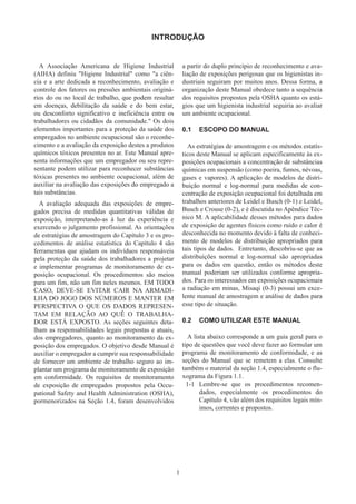 1
INTRODUÇÃO
A Associação Americana de Higiene Industrial
(AIHA) definiu Higiene Industrial como a ciên-
cia e a arte dedicada a reconhecimento, avaliação e
controle dos fatores ou pressões ambientais originá-
rios do ou no local de trabalho, que podem resultar
em doenças, debilitação da saúde e do bem estar,
ou desconforto significativo e ineficiência entre os
trabalhadores ou cidadãos da comunidade. Os dois
elementos importantes para a proteção da saúde dos
empregados no ambiente ocupacional são o reconhe-
cimento e a avaliação da exposição destes a produtos
químicos tóxicos presentes no ar. Este Manual apre-
senta informações que um empregador ou seu repre-
sentante podem utilizar para reconhecer substâncias
tóxicas presentes no ambiente ocupacional, além de
auxiliar na avaliação das exposições do empregado a
tais substâncias.
A avaliação adequada das exposições de empre-
gados precisa de medidas quantitativas válidas de
exposição, interpretando-as à luz da experiência e
exercendo o julgamento profissional. As orientações
de estratégias de amostragem do Capítulo 3 e os pro-
cedimentos de análise estatística do Capítulo 4 são
ferramentas que ajudam os indivíduos responsáveis
pela proteção da saúde dos trabalhadores a projetar
e implementar programas de monitoramento de ex-
posição ocupacional. Os procedimentos são meios
para um fim, não um fim neles mesmos. EM TODO
CASO, DEVE-SE EVITAR CAIR NA ARMADI-
LHA DO JOGO DOS NÚMEROS E MANTER EM
PERSPECTIVA O QUE OS DADOS REPRESEN-
TAM EM RELAÇÃO AO QUÊ O TRABALHA-
DOR ESTÁ EXPOSTO. As seções seguintes deta-
lham as responsabilidades legais propostas e atuais,
dos empregadores, quanto ao monitoramento da ex-
posição dos empregados. O objetivo desde Manual é
auxiliar o empregador a cumprir sua responsabilidade
de fornecer um ambiente de trabalho seguro ao im-
plantar um programa de monitoramento de exposição
em conformidade. Os requisitos de monitoramento
de exposição de empregados propostos pela Occu-
pational Safety and Health Administration (OSHA),
pormenorizados na Seção 1.4, foram desenvolvidos
a partir do duplo princípio de reconhecimento e ava-
liação de exposições perigosas que os higienistas in-
dustriais seguiram por muitos anos. Dessa forma, a
organização deste Manual obedece tanto a sequência
dos requisitos propostos pela OSHA quanto os está-
gios que um higienista industrial seguiria ao avaliar
um ambiente ocupacional.
0.1	 ESCOPO DO MANUAL
As estratégias de amostragem e os métodos estatís-
ticos deste Manual se aplicam especificamente às ex-
posições ocupacionais a concentração de substâncias
químicas em suspensão (como poeira, fumos, névoas,
gases e vapores). A aplicação de modelos de distri-
buição normal e log-normal para medidas de con-
centração de exposição ocupacional foi detalhada em
trabalhos anteriores de Leidel e Busch (0-1) e Leidel,
Busch e Crouse (0-2), e é discutida no Apêndice Téc-
nico M. A aplicabilidade desses métodos para dados
de exposição de agentes físicos como ruído e calor é
desconhecida no momento devido à falta de conheci-
mento de modelos de distribuição apropriados para
tais tipos de dados. Entretanto, descobriu-se que as
distribuições normal e log-normal são apropriadas
para os dados em questão, então os métodos deste
manual poderiam ser utilizados conforme apropria-
dos. Para os interessados em exposições ocupacionais
a radiação em minas, Misaqi (0-3) possui um exce-
lente manual de amostragem e análise de dados para
esse tipo de situação.
0.2	 COMO UTILIZAR ESTE MANUAL
A lista abaixo corresponde a um guia geral para o
tipo de questões que você deve fazer ao formular um
programa de monitoramento de conformidade, e as
seções do Manual que se remetem a elas. Consulte
também o material da seção 1.4, especialmente o flu-
xograma da Figura 1.1.
1-1	 
Lembre-se que os procedimentos recomen-
dados, especialmente os procedimentos do
Capítulo 4, vão além dos requisitos legais mín-
imos, correntes e propostos.
 
