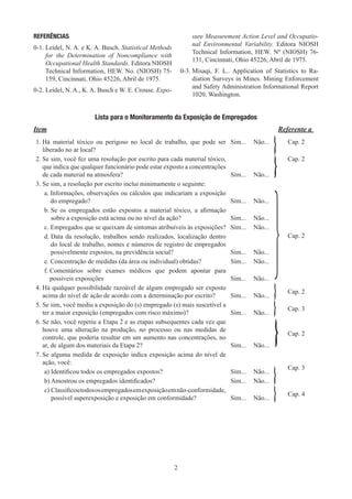 2
REFERÊNCIAS
0-1. 
Leidel, N. A. e K. A. Busch. Statistical Methods
for the Determination of Noncompliance with
Occupational Health Standards. Editora NIOSH
Technical Information, HEW. No. (NIOSH) 75-
159, Cincinnati, Ohio 45226, Abril de 1975.
0-2. 
Leidel, N. A., K. A. Busch e W. E. Crouse. Expo-
sure Measurement Action Level and Occupatio-
nal Environmental Variability. Editora NIOSH
Technical Information, HEW. Nº (NIOSH) 76-
131, Cincinnati, Ohio 45226, Abril de 1975.
0-3. 
Misaqi, F. L.. Application of Statistics to Ra-
diation Surveys in Mines. Mining Enforcement
and Safety Administration Informational Report
1020, Washington.
Lista para o Monitoramento da Exposição de Empregados
Item Referente a
1. 
Há material tóxico ou perigoso no local de trabalho, que pode ser
liberado no ar local?
Sim... Não... Cap. 2
2. 
Se sim, você fez uma resolução por escrito para cada material tóxico,
que indica que qualquer funcionário pode estar exposto a concentrações
de cada material na atmosfera? Sim... Não...
Cap. 2
3. 
Se sim, a resolução por escrito inclui minimamente o seguinte:
a. 
Informações, observações ou cálculos que indicariam a exposição
do empregado? Sim... Não...
Cap. 2
b. 
Se os empregados estão expostos a material tóxico, a afirmação
sobre a exposição está acima ou no nível da ação? Sim... Não...
c. 
Empregados que se queixam de sintomas atribuíveis às exposições? Sim... Não...
d. 
Data da resolução, trabalhos sendo realizados, localização dentro
do local de trabalho, nomes e números de registro de empregados
possivelmente expostos, na previdência social? Sim... Não...
e. Concentração de medidas (da área ou individual) obtidas? Sim... Não...
f. 
Comentários sobre exames médicos que podem apontar para
possíveis exposições Sim... Não...
4. 
Há qualquer possibilidade razoável de algum empregado ser exposto
acima do nível de ação de acordo com a determinação por escrito? Sim... Não...
Cap. 2
5. 
Se sim, você mediu a exposição do (s) empregado (s) mais suscetível a
ter a maior exposição (empregados com risco máximo)? Sim... Não...
Cap. 3
6. 
Se não, você repetiu a Etapa 2 e as etapas subsequentes cada vez que
houve uma alteração na produção, no processo ou nas medidas de
controle, que poderia resultar em um aumento nas concentrações, no
ar, de algum dos materiais da Etapa 2? Sim... Não...
Cap. 2
7. 
Se alguma medida de exposição indica exposição acima do nível de
ação, você:
Cap. 3
a) Identificou todos os empregados expostos? Sim... Não...
b) Amostrou os empregados identificados? Sim... Não...
c) 
Classificoutodososempregadosemexposiçãoemnão-conformidade,
possível superexposição e exposição em conformidade? Sim... Não...
Cap. 4
}
 