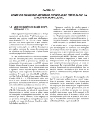 5
CAPÍTULO 1
CONTEXTO DO MONITORAMENTO DA EXPOSIÇÃO DE EMPREGADOS NA
ATMOSFERA OCUPACIONAL
1.1	 LEI DE SEGURANÇA E SAÚDE OCUPA-
CIONAL DE 1970
Embora o primeiro registro reconhecido de doença
ocupacional seja do século IV a.C, havia pouca pre-
ocupação para proteger a saúde dos trabalhadores,
antes do século XIX. Em 1833, as Leis de Fábricas
(Factory Acts) foram aprovadas na Grã Bretanha.
Ainda que essas leis se direcionassem mais para pro-
porcionar compensações por acidentes do que para a
prevenção e o controle das causas, são consideradas
os primeiros atos legislativos que exigiam alguma
atenção da população trabalhadora.
Em 1908, nos Estados Unidos, uma lei de compen-
sação foi aprovada para certos funcionários públi-
cos. Então, em 1911, as primeiras leis estaduais de
compensação foram aprovadas, e, em 1948, todos os
Estados tinham alguma forma de compensação aos
trabalhadores. Entretanto, foi na última década que
a legislação federal teve um impacto dramático na
segurança e saúde ocupacional do trabalhador esta-
dunidense. A Federal Coal Mine Health and Safety
Act [Lei Federal de Saúde e Segurança em Minas de
Carvão], 1969, (P.L. 91-173) dirigia-se à saúde, pro-
teção da vida e prevenção de doenças em mineiros e
pessoas que, mesmo não sendo mineiras, trabalhavam
com ou no entorno de produtos de minas de carvão.
A Lei de Segurança e Saúde Ocupacional de 1970
(P.L. 91-596) é uma das leis federais de maior alcance
já promulgadas, na medida em que se aplica a todos
os empregados e empregadores envolvidos em uma
atividade que afeta o comércio, exceto empregados
do governo e empregados e empregadores de locais
regulados por outras leis federais. Citando o preâm-
bulo da Lei, seu objetivo é:
Assegurar condições de trabalho seguras e
saudáveis, para trabalhadores e trabalhadoras,
autorizando a aplicação de padrões desenvolvi-
dos pela Lei; auxiliando e motivando os estados
no esforço de assegurar condições de trabalho se-
guras e saudáveis; proporcionando pesquisa, in-
formação, formação e treinamento no campo da
saúde e segurança ocupacional; dentre outros.
Com relação a isso, a Lei especifica que as obriga-
ções do empregador são oferecer a cada empregado
um local de trabalho livre dos perigos reconhecidos
que causavam, ou provavelmente causavam, a mor-
te ou ferimentos graves, além de cumprir os padrões
promulgados pela OSHA. Decisões judiciais, defi-
nindo os deveres do empregador, já foram feitas, e
resta pouca dúvida de que a responsabilidade final
pelo cumprimento das disposições da Lei reside no
empregador. Tal responsabilidade abrange a deter-
minação da existência de uma condição de risco no
local de trabalho, a avaliação do grau do risco e, se
preciso, o controle necessário para prevenir doenças
ocupacionais.
Mas quais são as obrigações do empregado, pela
Lei? O empregado também tem que cumprir os pa-
drões de segurança e saúde, já que se referem a seus
desempenho e ações no trabalho. Apesar de não ha-
ver disposições para emitir citações ou penalizar um
empregado, as boas práticas prescreveriam que ele
(a) informe a autoridade apropriada caso existam
condições que possam causar lesões pessoais e (b)
obedeça todas as regras de segurança, utilize todos
os equipamentos prescritos de proteção individual e
siga os procedimentos estabelecidos para manter um
ambiente de trabalho seguro e saudável.
 