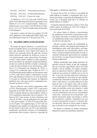 7
1910.930 1910.1015 4-Dimetilaminoazobenzeno
1910.93p 1910.1016 N-Nitrosodimetilamina
1910.93q 1910.1017 Cloreto de vinila
As tabelas G-1, G-2 e G-3 da seção 1910.93 (nova
seção 1910.1000 delineada) foram remodeladas como
Tabelas Z-1, Z-2 e Z-3, respectivamente. Todas as re-
ferências que a nova seção 1910.100 fazem às Tabe-
las G-1, G-2 e G-3 foram revisadas para corresponder
à remodelagem.
Um prático volume de bolso dos padrões 29 CFR
1910, disponível como publicação OSHA 2206, con-
tém informações atuais até 1º de janeiro de 1976.
1.3	 VALORES LIMITE (TLVS) DA ACGIH
No campo da higiene industrial, o controle do am-
biente de trabalho baseia-se na pressuposição de que,
para cada substância, existe algum nível seguro ou
tolerável de exposição abaixo do qual não ocorrem
efeitos adversos significativos. Refere-se a esses ní-
veis, genericamente, como valores limite. No entanto,
o termo valores limite também se refere especifica-
mente aos limites de exposição ocupacional publica-
dos por um comitê daACGIH, revisados e atualizados
a cada ano para assimilar novas informações e refle-
xões (1-1). Comumente são chamados de TLVs, e
a lista (1-1) é conhecida como Folheto de TLV. A
ACGIH periodicamente publica um documento sobre
os TLVs, onde fornece dados e informações em qual
TLV cada substância se baseia (1-2). Esse documento
(1-2) pode ser utilizado para fornecer ao higienista
industrial uma visão para auxiliar o julgamento pro-
fissional ao aplicar os TLVs.
Deve-se observar vários pontos importantes sobre
os TLVs. Primeiramente, o termo TLV é uma marca
registrada da ACGIH. Não deve ser utilizado para se
referir ao padrão federal ou outros padrões. Sendo os
TLVs anualmente atualizados, deve-se utilizar o Fo-
lheto de TLV mais recente. Ao fazer referência a um
valor da ACGIH, o ano da publicação deve preceder
o valor, por exemplo: O 1974 TLV para óxido nítri-
co era 25 ppm. Em segundo lugar, os TLVs não são
obrigatórios para padrões de exposição de emprega-
dos do Estado ou da União. Os TLVs são atualizados
anualmente e geralmente refletem as recomendações
profissionais mais recentes, relativas a exposição de
empregados a substâncias específicas.
Se ocorrer de um TLV ser inferior a um padrão de
saúde federal ou estadual, o empregador deve se es-
forçar para limitar a exposição do empregado ao TLV,
mesmo que a obrigação legal não é se sobrepor ao
padrão federal ou estadual.
O seguinte material informativo sobre os TLVs está
citado a partir do prefácio do 1976 TLV Folheto V,
com autorização da ACGIH:
Os valores limite se referem a concentrações
de substâncias na atmosfera e representam condi-
ções abaixo das quais se acredita que quase todos
os trabalhadores podem estar expostos sem efei-
tos adversos dia após dia.
Devido à grande variação da sensibilidade in-
dividual, contudo, uma pequena porcentagem de
trabalhadores pode sentir desconforto com algu-
mas substâncias em concentrações abaixo ou no
limite; uma porcentagem menor pode ser mais se-
riamente afetada pelo agravamento de condições
pré-existentes ou pelo desenvolvimento de uma
doença ocupacional.
Médias ponderadas pelo tempo permitem di-
gressões acima do limite, já que são compensa-
das por excursões equivalentes abaixo do limite
durante o dia de trabalho. Em alguns exemplos,
pode ser admissível calcular a média de concen-
tração de uma semana de trabalho em vez de um
dia. O grau da excursão admissível relaciona-se
com a amplitude do valor limite de uma substân-
cia particular, fornecido noApêndice D.Arelação
entre o valor limite e a excursão admissível é uma
regra de ouro e, em alguns casos, não se aplica.
O valor pelo qual os limites podem ser ultrapas-
sados por períodos curtos sem prejuízo à saúde
depende de uma série de fatores, como a natu-
reza do contaminante seja caso as concentrações
muito altas - mesmo por um curto período - pro-
duzam intoxicação aguda, seja porque os efeitos
são cumulativos, também a frequência com que
as altas concentrações ocorrem e a duração des-
ses intervalos. Devem-se relevar todos os fatores
para se decidir se uma situação de risco existe.
Os limites se baseiam na melhor informação
disponível a partir da experiência industrial,
 
