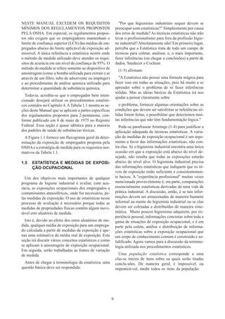 9
NESTE MANUAL EXCEDEM OS REQUISITOS
MÍNIMOS DOS REGULAMENTOS PROPOSTOS
PELA OSHA. Em especial, os regulamentos propos-
tos não exigem que os empregadores mantenham o
limite de confiança superior (LCS) das médias de em-
pregados abaixo do limite aplicável de exposição ad-
missível. A única referência a estatística ocorre onde
o método de medida utilizado deve atender os requi-
sitos de acurácia em um nível de confiança de 95%. O
método de medida se refere somente ao dispositivo de
amostragem (como a bomba utilizada para extrair o ar
através de um filtro, tubo de adsorvente ou impínger)
e ao procedimento de análise química utilizado para
determinar a quantidade de substância química.
Todavia, acredita-se que o empregador bem inten-
cionado desejará utilizar os procedimentos estatísti-
cos contidos no Capítulo 4. ATabela 1.1 mostra as se-
ções deste Manual que se aplicam a partes específicas
dos regulamentos propostos para 2-pentanona, con-
forme publicado em 8 de maio de 1975 no Registro
Federal. Essa seção é quase idêntica para a maioria
dos padrões de saúde de substâncias tóxicas.
A Figura 1.1 fornece um fluxograma geral da deter-
minação da exposição de empregados proposta pela
OSHA e a estratégia de medida para os requisitos nor-
mativos da Tabela 1.1.
1.5	 ESTATÍSTICA E MEDIDAS DE EXPOSI-
ÇÃO OCUPACIONAL
Um dos objetivos mais importantes de qualquer
programa de higiene industrial é avaliar, com acu-
rácia, as exposições ocupacionais dos empregados a
contaminantes atmosféricos, onde for necessário, pe-
las medidas de exposição. O uso de estatísticas nesse
processo de avaliação é necessário porque todas as
medidas de propriedades físicas contêm algum inevi-
tável erro aleatório de medida.
Isto é, devido ao efeito dos erros aleatórios de me-
dida, qualquer média de exposição para um emprega-
do calculada a partir de medidas de exposição é ape-
nas uma estimativa da média real de exposição. Esta
seção irá discutir vários conceitos estatísticos e como
se aplicam à amostragem de exposição ocupacional.
Em seguida, serão trabalhadas as fontes de variação
de medida.
Antes de chegar à terminologia da estatística, uma
questão básica deve ser respondida:
Por que higienistas industriais sequer devem se
preocupar com estatísticas? Simplesmente por causa
dos erros de medida? As técnicas estatísticas não irão
levar o profissionalismo para fora da profissão higie-
ne industrial?Absolutamente não! Em primeiro lugar,
perceba que a Estatística trata de todo um campo de
técnicas para coletar, analisar, e, o mais importante,
fazer inferências (ou chegar a conclusões) a partir de
dados. Snedecor e Cochran
(1-3) afirmam:
A Estatística não possui uma fórmula mágica para
fazer isso em todas as situações, pois há muito a se
aprender sobre o problema de se fazer inferências
sólidas. Mas as ideias básicas da Estatística irá nos
ajudar a pensar claramente sobre
o problema, fornecer algumas orientações sobre as
condições que devem ser satisfeitas se inferências só-
lidas forem feitas, e possibilitar que detectemos mui-
tas inferências que não têm fundamentação lógica.
Pode-se parafrasear Armitage (1-4) para justificar a
aplicação adequada de técnicas estatísticas. A varia-
ção de medidas de exposição ocupacional é um argu-
mento a favor das informações estatísticas, não con-
tra elas. Se o higienista industrial encontra uma única
ocasião em que a exposição está abaixo do nível de-
sejado, não resulta que todas as exposições estarão
abaixo do nível alvo. O higienista industrial precisa
das informações estatísticas que indiquem que os ní-
veis de exposição estão suficiente e consistentemen-
te baixos. A experiência profissional muitas vezes
mencionada provavelmente é, em parte, comparações
essencialmente estatísticas derivadas de uma vida de
prática industrial. A discussão, então, é se tais infor-
mações devem ser armazenadas de maneira bastante
informal na mente do higienista industrial ou se elas
devem ser coletadas e distribuídas de maneira siste-
mática. Muito poucos higienistas adquirem, por ex-
periência pessoal, informações concretas sobre toda a
gama de situações de exposição ocupacional, e é em
parte pela coleta, análise e distribuição de informa-
ções estatísticas sobre a exposição ocupacional que
um corpo de conhecimento comum é construído e so-
lidificado. Agora vamos para a discussão da termino-
logia utilizada nos procedimentos estatísticos.
Uma população estatística corresponde a uma
clas-se inteira de itens sobre os quais serão tiradas
conclu-sões. De maneira geral, é impossível, ou
impraticá-vel, medir todos os itens da população.
 
