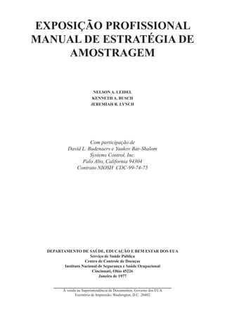 EXPOSIÇÃO PROFISSIONAL
MANUAL DE ESTRATÉGIA DE
AMOSTRAGEM
NELSON A. LEIDEL
KENNETH A. BUSCH
JEREMIAH R. LYNCH
Com participação de
David L. Budenaers e Yaakov Bar-Shalom
Systems Control, Inc.
Palo Alto, California 94304
Contrato NIOSH CDC-99-74-75
DEPARTAMENTO DE SAÚDE, EDUCAÇÃO E BEM ESTAR DOS EUA
Serviço de Saúde Pública
Centro de Controle de Doenças
Instituto Nacional de Segurança e Saúde Ocupacional
Cincinnati, Ohio 45226
Janeiro de 1977
À venda na Superintendência de Documentos, Governo dos EUA
Escritório de Impressão, Washington, D.C. 20402
 