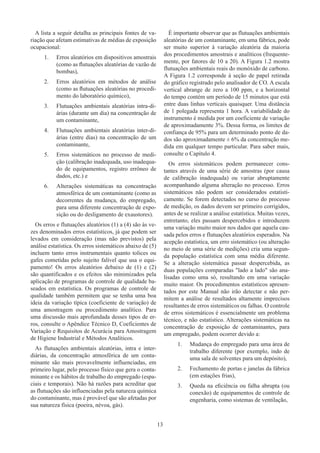 13
A lista a seguir detalha as principais fontes de va-
riação que afetam estimativas de médias de exposição
ocupacional:
1.	 Erros aleatórios em dispositivos amostrais
(como as flutuações aleatórias de vazão de
bombas),
2.	 Erros aleatórios em métodos de análise
(como as flutuações aleatórias no procedi-
mento do laboratório químico),
3.	 Flutuações ambientais aleatórias intra-di-
árias (durante um dia) na concentração de
um contaminante,
4.	 Flutuações ambientais aleatórias inter-di-
árias (entre dias) na concentração de um
contaminante,
5.	 Erros sistemáticos no processo de medi-
ção (calibração inadequada, uso inadequa-
do de equipamentos, registro errôneo de
dados, etc.) e
6.	 Alterações sistemáticas na concentração
atmosférica de um contaminante (como as
decorrentes da mudança, do empregado,
para uma diferente concentração de expo-
sição ou do desligamento de exaustores).
Os erros e flutuações aleatórios (1) a (4) são às ve-
zes denominados erros estatísticos, já que podem ser
levados em consideração (mas não previstos) pela
análise estatística. Os erros sistemáticos abaixo de (5)
incluem tanto erros instrumentais quanto tolices ou
gafes cometidas pelo sujeito falível que usa o equi-
pamento! Os erros aleatórios debaixo de (1) e (2)
são quantificados e os efeitos são minimizados pela
aplicação de programas de controle de qualidade ba-
seados em estatística. Os programas de controle de
qualidade também permitem que se tenha uma boa
ideia da variação típica (coeficiente de variação) de
uma amostragem ou procedimento analítico. Para
uma discussão mais aprofundada desses tipos de er-
ros, consulte o Apêndice Técnico D, Coeficientes de
Variação e Requisitos de Acurácia para Amostragem
de Higiene Industrial e Métodos Analíticos.
As flutuações ambientais aleatórias, intra e inter-
diárias, da concentração atmosférica de um conta-
minante são mais provavelmente influenciadas, em
primeiro lugar, pelo processo físico que gera o conta-
minante e os hábitos de trabalho do empregado (espa-
ciais e temporais). Não há razões para acreditar que
as flutuações são influenciadas pela natureza química
do contaminante, mas é provável que são afetadas por
sua natureza física (poeira, névoa, gás).
É importante observar que as flutuações ambientais
aleatórias de um contaminante, em uma fábrica, pode
ser muito superior à variação aleatória da maioria
dos procedimentos amostrais e analíticos (frequente-
mente, por fatores de 10 a 20). A Figura 1.2 mostra
flutuações ambientais reais do monóxido de carbono.
A Figura 1.2 corresponde à seção de papel retirada
do gráfico registrado pelo analisador de CO. A escala
vertical abrange de zero a 100 ppm, e a horizontal
do tempo contém um período de 15 minutos que está
entre duas linhas verticais quaisquer. Uma distância
de 1 polegada representa 1 hora. A variabilidade do
instrumento é medida por um coeficiente de variação
de aproximadamente 3%. Dessa forma, os limites de
confiança de 95% para um determinado ponto de da-
dos são aproximadamente ± 6% da concentração me-
dida em qualquer tempo particular. Para saber mais,
consulte o Capítulo 4.
Os erros sistemáticos podem permanecer cons-
tantes através de uma série de amostras (por causa
de calibração inadequada) ou variar abruptamente
acompanhando alguma alteração no processo. Erros
sistemáticos não podem ser considerados estatisti-
camente. Se forem detectados no curso do processo
de medição, os dados devem ser primeiro corrigidos,
antes de se realizar a análise estatística. Muitas vezes,
entretanto, eles passam despercebidos e introduzem
uma variação muito maior nos dados que aquela cau-
sada pelos erros e flutuações aleatórios esperados. Na
acepção estatística, um erro sistemático (ou alteração
no meio de uma série de medições) cria uma segun-
da população estatística com uma média diferente.
Se a alteração sistemática passar despercebida, as
duas populações comparadas lado a lado são ana-
lisadas como uma só, resultando em uma variação
muito maior. Os procedimentos estatísticos apresen-
tados por este Manual não irão detectar e não per-
mitem a análise de resultados altamente imprecisos
resultantes de erros sistemáticos ou falhas. O controle
de erros sistemáticos é essencialmente um problema
técnico, e não estatístico. Alterações sistemáticas na
concentração de exposição de contaminantes, para
um empregado, podem ocorrer devido a:
1.	 Mudança do empregado para uma área de
trabalho diferente (por exemplo, indo de
uma sala de solventes para um depósito),
2.	 Fechamento de portas e janelas da fábrica
(em estações frias),
3.	 Queda na eficiência ou falha abrupta (ou
conexão) de equipamentos de controle de
engenharia, como sistemas de ventilação,
 