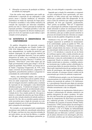 15
4.	 Alterações no processo de produção ou hábitos
de trabalho do empregado.
Uma das razões mais importantes para medir pe-
riodicamente a exposição de um empregado a cada
poucos meses é detectar tendências ou alterações
sistemáticas na média de exposição de longo prazo.
O benefício secundário é uma melhor estimativa da
variação das exposições por intervalos estendidos,
porém esse não é o objetivo principal da medição da
exposição periódica. A medição periódica é uma das
maneiras mais eloquentes de detectar mudanças peri-
gosas em níveis de exposição ou para indicar a apro-
ximação a níveis perigosos.
1.6	 ESTATÍSTICA E OBSERVÂNCIA DE
CONFORMIDADE
Os padrões obrigatórios de exposição ocupacio-
nal têm sido promulgados nos Estados Unidos (29
CFR 1910, Subparte Z) com o objetivo de garantir,
mais adequadamente, na medida do praticável, que
nenhum empregado irá sofrer prejuízo material da
saúde ou da capacidade funcional. Com tais padrões
obrigatórios de saúde, veio a realidade da execução
governamental necessária. Duncan (1-5) definiu, am-
plamente, observância como todas etapas que um
órgão governamental realiza para atingir o nível de-
sejado de qualidade. Para a OSHA, nos termos da Lei
de Saúde e Segurança Ocupacional, de 1970, essas
etapas consistem de procedimentos, julgamentos de
engenharia, procedimentos jurídicos e programas re-
comendados de conformidade voluntária.
Abaixo, uma abordagem simples, sob o ponto de
vista jurídico, da observância desses padrões obriga-
tórios de saúde ocupacional. Desenvolve-se um mé-
todo de testagem amostral e analítica para a medição
da exposição de um empregado a uma determinada
substância perigosa. O método de testagem é utiliza-
do para medir a exposição de um determinado empre-
gado. Se a medida ultrapassar o padrão, houve uma
violação da lei. Esse simples ponto de vista ignora o
número e a duração das amostras que foram obtidas a
partir de uma variação aleatória do método analítico e
amostral. Por fim, não se considera quantas amostras
serão necessárias para o órgão de execução ou o em-
pregador atingirem um nível especificado de eficácia,
para o programa de amostragem.
Por exemplo, se um responsável pelo cumprimento
encontrasse uma média de concentração atmosférica
de 105 ppm, com base em cinco amostras retiradas de
um turno inteiro, em um local da fábrica, e o padrão
era 100 ppm, então, pela abordagem puramente ju-
rídica, ele seria obrigado a responder a uma citação.
Supondo que a citação foi contestada e o responsá-
vel pelo cumprimento fosse questionado, sob inter-
rogatório, se tinha certeza que suas medições mos-
travam que o padrão tinha sido ultrapassado. Se ele
estava ciente da estatística que subjaz a amostragem
ambiental, ele teria que responder, juridicamente,
Sim, porém, na realidade, Não sei. É importante
que a amostragem do ambiente ocupacional seja rea-
lizada utilizando-se planos de amostragem baseados
em estatísticas apropriadas e procedimentos de deci-
são estatística, para que os dados possam sustentar os
processos de tomada de decisão referentes ao cumpri-
mento ou não dos padrões obrigatórios de saúde.
Tomlinson (1-6), em 1957, aplicou o conceito de
testagem sequencial ao problema de monitoramen-
to de conformidade, quanto ao padrão de TWA, em
minas de carvão britânicas. Tomlinson reconheceu a
grande variação dentro dos turnos e de turno a turno,
da concentração média de poeira na atmosfera. Roa-
ch (1-7, 1-8) introduziu o conceito de uso do limite
de confiança superior sobre a média aritmética de um
grupo de amostras (aleatórias) de curto prazo, para
determinar o status de conformidade de um ambiente
ocupacional. Roach, no entanto, assumiu uma distri-
buição normal para as amostras, e trabalhos anterio-
res mostraram que é melhor aceitar a distribuição lo-
g-normal para dados de amostras aleatórias. Ele fez a
observação importantíssima de que qualquer procedi-
mento de amostragem, não importa quão cuidadosa-
mente realizado, só consegue estimar a média real de
concentração que existiu no ambiente ocupacional.
A NIOSH primeiro propôs o uso da Estatística para
o monitoramento de conformidade no documento de
critérios do monóxido de carbono (1-9). Infelizmen-
te, o procedimento fornecido para dados de amostras
aleatórias foram baseados na concepção de dados dis-
tribuídos normalmente e não era adequado.
Há um precedente em regulamentos federais para a
inclusão e referenciação de métodos estatísticos em
padrões obrigatórios de saúde e produtos. Os méto-
dos têm sido fornecidos por programas de monitora-
mento de cumprimento de observância governamen-
tal e indústrias privadas. A Comissão de Segurança
de Produtos de Consumo (Consumer Product Safety
Commission - CPSC) incluiu planos de amostragem e
decisão muito específicos, em vários de seus padrões
de produtos. A FF 4-72 Padrão de Inflamabilidade
para Colchões (1-10) dá detalhes do programa de con-
formidade para um fabricante e permite a apresenta-
ção de planos alternativos de amostragem, pela área.
A comissão acreditou que tais planos protegeriam o
 