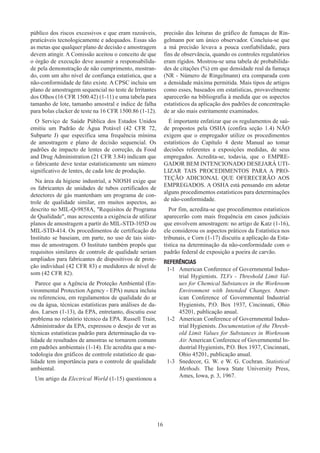 16
público dos riscos excessivos e que eram razoáveis,
praticáveis tecnologicamente e adequados. Essas são
as metas que qualquer plano de decisão e amostragem
devem atingir. A Comissão aceitou o conceito de que
o órgão de execução deve assumir a responsabilida-
de pela demonstração de não cumprimento, mostran-
do, com um alto nível de confiança estatística, que a
não-conformidade de fato existe. A CPSC incluiu um
plano de amostragem sequencial no teste de Irritantes
dos Olhos (16 CFR 1500.42) (1-11) e uma tabela para
tamanho de lote, tamanho amostral e índice de falha
para bolas clacker de teste na 16 CFR 1500.86 (1-12).
O Serviço de Saúde Pública dos Estados Unidos
emitiu um Padrão de Água Potável (42 CFR 72,
Subparte J) que especifica uma frequência mínima
de amostragem e plano de decisão sequencial. Os
padrões de impacto de lentes de correção, da Food
and Drug Administration (21 CFR 3.84) indicam que
o fabricante deve testar estatisticamente um número
significativo de lentes, de cada lote de produção.
Na área da higiene industrial, a NIOSH exige que
os fabricantes de unidades de tubos certificados de
detectores de gás mantenham um programa de con-
trole de qualidade similar, em muitos aspectos, ao
descrito no MIL-Q-9858A, Requisitos de Programa
de Qualidade, mas acrescenta a exigência de utilizar
planos de amostragem a partir do MIL-STD-105D ou
MIL-STD-414. Os procedimentos de certificação do
Instituto se baseiam, em parte, no uso de tais siste-
mas de amostragem. O Instituto também propôs que
requisitos similares de controle de qualidade seriam
ampliados para fabricantes de dispositivos de prote-
ção individual (42 CFR 83) e medidores de nível de
som (42 CFR 82).
Parece que a Agência de Proteção Ambiental (En-
vironmental Protection Agency - EPA) nunca incluiu
ou referenciou, em regulamentos de qualidade do ar
ou da água, técnicas estatísticas para análises de da-
dos. Larsen (1-13), da EPA, entretanto, discutiu esse
problema no relatório técnico da EPA. Russell Train,
Administrador da EPA, expressou o desejo de ver as
técnicas estatísticas padrão para determinação da va-
lidade de resultados de amostras se tornarem comuns
em padrões ambientais (1-14). Ele acredita que a me-
todologia dos gráficos de controle estatístico de qua-
lidade tem importância para o controle de qualidade
ambiental.
Um artigo da Electrical World (1-15) questionou a
precisão das leituras do gráfico de fumaças de Rin-
gelmann por um único observador. Concluiu-se que
a má precisão levava a pouca confiabilidade, para
fins de observância, quando os controles regulatórios
eram rígidos. Mostrou-se uma tabela de probabilida-
des de citações (%) em que densidade real da fumaça
(NR - Número de Ringelmann) era comparada com
a densidade máxima permitida. Mais tipos de artigos
como esses, baseados em estatísticas, provavelmente
aparecerão na bibliografia à medida que os aspectos
estatísticos da aplicação dos padrões de concentração
de ar são mais estritamente examinados.
É importante enfatizar que os regulamentos de saú-
de propostos pela OSHA (confira seção 1.4) NÃO
exigem que o empregador utilize os procedimentos
estatísticos do Capítulo 4 deste Manual ao tomar
decisões referentes a exposições medidas, de seus
empregados. Acredita-se, todavia, que o EMPRE-
GADOR BEM INTENCIONADO DESEJARÁ UTI-
LIZAR TAIS PROCEDIMENTOS PARA A PRO-
TEÇÃO ADICIONAL QUE OFERECERÃO AOS
EMPREGADOS. A OSHA está pensando em adotar
alguns procedimentos estatísticos para determinações
de não-conformidade.
Por fim, acredita-se que procedimentos estatísticos
aparecerão com mais frequência em casos judiciais
que envolvem amostragem: no artigo de Katz (1-16),
ele considerou os aspectos práticos da Estatística nos
tribunais, e Corn (1-17) discutiu a aplicação da Esta-
tística na determinação da não-conformidade com o
padrão federal de exposição a poeira de carvão.
REFERÊNCIAS
1-1	 American Conference of Governmental Indus-
trial Hygienists. TLVs - Threshold Limit Val-
ues for Chemical Substances in the Workroom
Environment with Intended Changes. Amer-
ican Conference of Governmental Industrial
Hygienists, P.O. Box 1937, Cincinnati, Ohio
45201, publicação anual.
1-2	 American Conference of Governmental Indus-
trial Hygienists. Documentation of the Thresh-
old Limit Values for Substances in Workroom
Air. American Conference of Governmental In-
dustrial Hygienists, P.O. Box 1937, Cincinnati,
Ohio 45201, publicação anual.
1-3	 Snedecor, G. W. e W. G. Cochran. Statistical
Methods. The Iowa State University Press,
Ames, Iowa, p. 3, 1967.
 