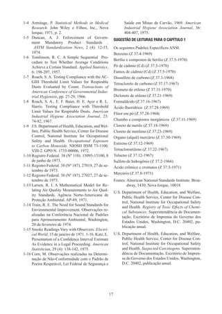 17
1-4	 Armitage, P. Statistical Methods in Medical
Research. John Wiley e Filhos, Inc., Nova
Iorque, 1971, p. 2.
1-5	 Duncan, A. J. Enforcement of Govern-
ment Mandatory Product Standards .
ASTM Standardization News, 2 (4): 12-15,
1974.
1-6	 Tomlinson, R. C. A Simple Sequential Pro-
cedure to Test Whether Average Conditions
Achieve a Certain Standard. Applied Statistics,
6: 198-207, 1957.
1-7	 Roach, S. A. Testing Compliance with the AC-
GIH Threshold Limit Values for Respirable
Dusts Evaluated by Count. Transactions of
American Conference of Governmental Indus-
trial Hygienists, pp. 27-29, 1966.
1-8	 Roach, S. A., E. F. Baier, H. E. Ayer e R. L.
Harris. Testing Compliance with Threshold
Limit Values for Respirable Dusts. American
Industrial Hygiene Association Journal, 23:
74-82, 1967.
1-9	 J.S. Department of Health, Education, and Wel-
fare, Public Health Service, Center for Disease
Control, National Institute for Occupational
Safety and Health. Occupational Exposure
to Carbon Monoxide. NIOSH HSM 73-1100,
VIII-2. GPO N. 1733-00006, 1972.
1-10	Registro Federal. 38 (Nº 110). 15095-15100, 8
de junho de 1973.
1-11	Registro Federal. 38 (Nº 187), 27019, 27 de se-
tembro de 1973.
1-12	Registro Federal. 38 (Nº 187), 27027, 27 de se-
tembro de 1973.
1-13	Larsen, R. I. A Mathematical Model for Re-
lating Air Quality Measurements to Air Qual-
ity Standards. Agência Norte-Americana de
Proteção Ambiental. AP-89, 1971.
1-14	Train, R. E. The Need for Sound Standards for
Environmental Improvement. Observações re-
alizadas na Conferência Nacional de Padrões
para Aprimoramento Ambiental, Washington,
20 de fevereiro de 1974.
1-15	Smoke Readings Vary with Observers. Electri-
cal World, 15 de janeiro de 1971. 1-16. Katz, L.
Presentation of a Confidence Interval Estimate
As Evidence in a Legal Proceeding. American
Statistician, 29 (4): 138-142, 1975.
1-16	Corn, M. Observações realizadas na Determi-
nação de Não-Conformidade com o Padrão de
Poeira Respirável, Lei Federal de Segurança e
Saúde em Minas de Carvão, 1969. American
Industrial Hygiene Association Journal, 36:
404-407, 1975.
SUGESTÃO DE LEITURAS PARA O CAPÍTULO 1
Os seguintes Padrões Específicos ANSI:
Benzeno (Z 37.4-1969)
Berílio e compostos de berílio (Z 37.5-1970)
Pó de cádmio (Cd) (Z 37.5-1970)
Fumos de cádmio (Cd) (Z 37.5-1970)
Dissulfeto de carbono (Z 37.3-1968)
Tetracloreto de carbono (Z 37.17-1967)
Brometo de etileno (Z 37.31-1970)
Dicloreto de etileno (Z 37.21-1969)
Formaldeído (Z 37.16-1967)
Ácido fluorídrico (Z 37.28-1969)
Flúor em pó (Z 37.28-1968(
Chumbo e compostos inorgânicos (Z 37.11-1969)
Cloreto de metilo (Z 37.18-1969)
Cloreto de metileno (Z 37.23-1969)
Organo (alquil) mercúrio (Z 37.30-1969)
Estireno (Z 37.12-1969)
Tetracloroetileno (Z 37.22-1967)
Tolueno (Z 37.12-1967)
Sulfeto de hidrogênio (Z 37.2-1966)
Ácido crômico e cromatos (Z 37.3-1971)
Mercúrio (Z 37.8-1971)
Fontes: 
American National Standards Institute. Broa-
dway, 1430, Nova Iorque, 10018
U.S. 
Department of Health, Education, and Welfare,
Public Health Service, Center for Disease Con-
trol, National Institute for Occupational Safety
and Health. Registry of Toxic Effects of Chemi-
cal Substances. Superintendência de Documen-
tação, Escritório de Imprensa do Governo dos
Estados Unidos, Washington, D.C. 20402, pu-
blicação anual.
U.S. 
Department of Health, Education, and Welfare,
Public Health Service, Center for Disease Con-
trol, National Institute for Occupational Safety
and Health. Suspected Carcinogens. Superinten-
dência de Documentação, Escritório de Impren-
sa do Governo dos Estados Unidos, Washington,
D.C. 20402, publicação anual.
 