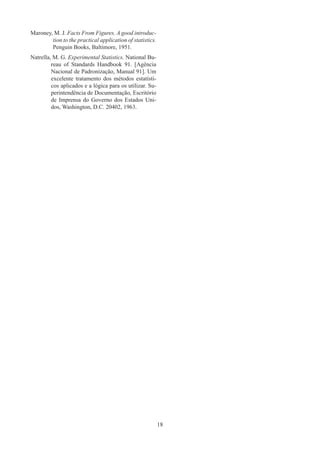 18
Maroney,M. J. Facts From Figures. A good introduc-
tion to the practical application of statistics.
Penguin Books, Baltimore, 1951.
Natrella,M. G. Experimental Statistics. National Bu-
reau of Standards Handbook 91. [Agência
Nacional de Padronização, Manual 91]. Um
excelente tratamento dos métodos estatísti-
cos aplicados e a lógica para os utilizar. Su-
perintendência de Documentação, Escritório
de Imprensa do Governo dos Estados Uni-
dos, Washington, D.C. 20402, 1963.
 