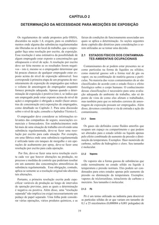19
CAPÍTULO 2
DETERMINAÇÃO DA NECESSIDADE PARA MEDIÇÕES DE EXPOSIÇÃO
Os regulamentos de saúde propostos pela OSHA,
discutidos na seção 1.4, exigem, para os estabeleci-
mentos onde alguma das substâncias regulamentadas
são liberadas no ar do local de trabalho, que o empre-
gador faça uma resolução por escrito, da exposição.
Essa resolução é uma estimativa da possibilidade de
algum empregado estar exposto a concentrações que
ultrapassem o nível de ação. A resolução por escrito
deve ser feita mesmo se os resultados forem negati-
vos - isto é, mesmo se o empregador determinar que
há poucas chances de qualquer empregado estar ex-
posto acima do nível de exposição admissível. Isso
corresponde à primeira etapa de um programa de mo-
nitoramento de exposição de empregados que reduza
o volume de amostragem do empregador enquanto
fornece proteção adequada. Apenas quando a deter-
minação de exposição é positiva (isto é, se indica que
um empregado pode estar exposto acima do nível de
ação) o empregador é obrigado a medir (fazer amos-
tras de concentração em) exposições de empregados,
como detalhado no Capítulo 3. Para uma discussão
sobre o nível de ação, consulte o Apêndice Técnico L.
O empregador deve considerar as informações re-
levantes das companhias de seguro, associações co-
merciais e fornecedores. Em estabelecimentos onde
há mais de uma situação de trabalho envolvendo uma
substância regulamentada, deve-se fazer uma reso-
lução por escrito para cada situação. Por exemplo,
em uma fábrica onde uma substância regulamentada
é utilizada tanto em tanques de mergulho e em ope-
rações de acabamento por spray, deve-se fazer uma
resolução por escrito para cada operação.
Por fim, deve-se fazer uma nova resolução escri-
ta cada vez que houver alterações na produção, no
processo e medidas de controle que poderiam resultar
em um aumento das concentrações atmosféricas da
substância regulamentada. Essa obrigação, contudo,
aplica-se somente se a resolução original não abordou
tais alterações.
Portanto, a primeira resolução escrita pode espe-
cificar variáveis de produção ao longo de intervalos
de operação previstas, para as quais a determinação
é negativa ou positiva. Além disso, uma resolução
separada não implica (ou exige) necessariamente um
pedaço de papel separado. Uma folha pode conside-
rar várias operações, vários produtos químicos, e as
faixas de condições de funcionamento associadas aos
quais se aplica a determinação. As seções seguintes
deste capítulo dão diretrizes para considerações a se-
rem utilizadas ao se tomar uma decisão.
2.1	 ESTADOS FÍSICOS DOS CONTAMINAN-
TES AMBIENTAIS OCUPACIONAIS
Contaminantes do ar podem estar presentes no ar
como partículas na forma de líquidos ou sólidos;
como material gasoso sob a forma real de gás ou
vapor; ou na combinação de matéria gasosa e partí-
culas. Na maioria das vezes contaminantes do ar são
classificados de acordo com o estado físico e efeito
fisiológico sobre o corpo humano. O conhecimento
dessas classificações é necessário para uma avalia-
ção adequada do ambiente de trabalho, não só do
ponto de vista de como elas afetam o trabalhador,
mas também para que os métodos corretos de amos-
tragem de exposição possam ser empregados. Além
disso, devemos considerar a via de entrada e ação do
contaminante.
2.1.1	 Gases
Os gases são definidos como fluidos amorfos que
ocupam um espaço ou compartimento e que podem
ser alterados para o estado sólido ou líquido apenas
pelo efeito combinado do aumento da pressão e dimi-
nuição da temperatura. Exemplos: flúor monóxido de
carbono, sulfeto de hidrogênio e cloro. Seu tamanho
é molecular.
2.1.2	 Vapores
Os vapores são a forma gasosa de substâncias que
estão normalmente no estado sólido ou líquido à
temperatura e pressão normais. Eles podem ser con-
densados ​
para estes estados apenas pelo aumento da
pressão ou diminuição da temperatura. Exemplos:
vapores de tricloroetileno, tetracloreto de carbono e
mercúrio. Seu tamanho é molecular.
2.1.3	 Pó
Pó é um termo utilizado na indústria para descrever
as partículas sólidas do ar que variam em tamanho de
0,1 a 25 micrômetros (0,000004 a 0,001 polegadas) de
 