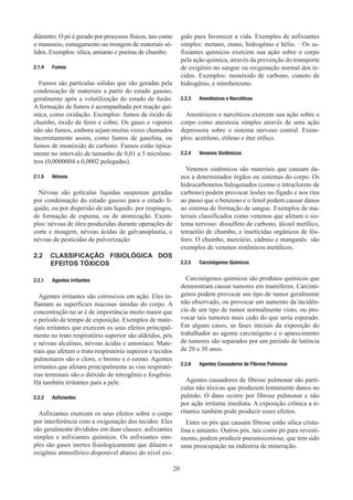 20
diâmetro. O pó é gerado por processos físicos, tais como
o manuseio, esmagamento ou moagem de materiais só-
lidos. Exemplos: sílica, amianto e poeiras de chumbo.
2.1.4	 Fumos
Fumos são partículas sólidas que são geradas pela
condensação de materiais a partir do estado gasoso,
geralmente após a volatilização do estado de fusão.
A formação de fumos é acompanhada por reação quí-
mica, como oxidação. Exemplos: fumos de óxido de
chumbo, óxido de ferro e cobre. Os gases e vapores
não são fumos, embora sejam muitas vezes chamados
incorretamente assim, como fumos de gasolina, ou
fumos de monóxido de carbono. Fumos estão tipica-
mente no intervalo de tamanho de 0,01 a 5 micrôme-
tros (0,0000004 a 0,0002 polegadas).
2.1.5	 Névoas
Névoas são gotículas líquidas suspensas geradas
por condensação do estado gasoso para o estado lí-
quido, ou por dispersão de um líquido, por respingos,
de formação de espuma, ou de atomização. Exem-
plos: névoas de óleo produzidas durante operações de
corte e moagem, névoas ácidas de galvanoplastia, e
névoas de pesticidas de pulverização
2.2	 CLASSIFICAÇÃO FISIOLÓGICA DOS
EFEITOS TÓXICOS
2.2.1	 Agentes irritantes
Agentes irritantes são corrosivos em ação. Eles in-
flamam as superfícies mucosas úmidas do corpo. A
concentração no ar é de importância muito maior que
o período de tempo de exposição. Exemplos de mate-
riais irritantes que exercem os seus efeitos principal-
mente no trato respiratório superior são aldeídos, pós
e névoas alcalinas, névoas ácidas e amoníaco. Mate-
riais que afetam o trato respiratório superior e tecidos
pulmonares são o cloro, o bromo e o ozono. Agentes
irritantes que afetam principalmente as vias respirató-
rias terminais são o dióxido de nitrogênio e fosgênio.
Há também irritantes para a pele.
2.2.2	 Asfixiantes
Asfixiantes exercem os seus efeitos sobre o corpo
por interferência com a oxigenação dos tecidos. Eles
são geralmente divididos em duas classes: asfixiantes
simples e asfixiantes químicos. Os asfixiantes sim-
ples são gases inertes fisiologicamente que diluem o
oxigênio atmosférico disponível abaixo do nível exi-
gido para favorecer a vida. Exemplos de asfixiantes
simples: metano, etano, hidrogênio e hélio. · Os as-
fixiantes químicos exercem sua ação sobre o corpo
pela ação química, através da prevenção do transporte
de oxigênio no sangue ou oxigenação normal dos te-
cidos. Exemplos: monóxido de carbono, cianeto de
hidrogênio, e nitrobenzeno.
2.2.3	 Anestésicos e Narcóticos
Anestésicos e narcóticos exercem sua ação sobre o
corpo como anestesia simples através de uma ação
depressora sobre o sistema nervoso central. Exem-
plos: acetileno, etileno e éter etílico.
2.2.4	 Venenos Sistêmicos
Venenos sistêmicos são materiais que causam da-
nos a determinados órgãos ou sistemas do corpo. Os
hidrocarbonetos halogenados (como o tetracloreto de
carbono) podem provocar lesões no fígado e nos rins
ao passo que o benzeno e o fenol podem causar danos
ao sistema de formação de sangue. Exemplos de ma-
teriais classificados como venenos que afetam o sis-
tema nervoso: dissulfeto de carbono, álcool metílico,
tetraetilo de chumbo, e inseticidas orgânicos de fós-
foro. O chumbo, mercúrio, cádmio e manganês são
exemplos de venenos sistêmicos metálicos.
2.2.5	 Carcinógenos Químicos
Carcinógenos químicos são produtos químicos que
demonstram causar tumores em mamíferos. Carcinó-
genos podem provocar um tipo de tumor geralmente
não observado, ou provocar um aumento da incidên-
cia de um tipo de tumor normalmente visto, ou pro-
vocar tais tumores mais cedo do que seria esperado.
Em alguns casos, as fases iniciais da exposição do
trabalhador ao agente carcinógeno e o aparecimento
de tumores são separados por um período de latência
de 20 a 30 anos.
2.2.6	 Agentes Causadores de Fibrose Pulmonar
Agentes causadores de fibrose pulmonar são partí-
culas não tóxicas que produzem lentamente danos no
pulmão. O dano ocorre por fibrose pulmonar e não
por ação irritante imediata. A exposição crônica a ir-
ritantes também pode produzir esses efeitos.
Entre os pós que causam fibrose estão sílica crista-
lina e amianto. Outros pós, tais como pó para revesti-
mento, podem produzir pneumoconiose, que tem sido
uma preocupação na indústria de mineração.
 