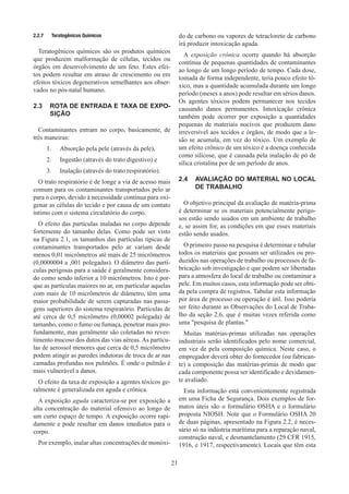 21
2.2.7	 Teratogênicos Químicos
Teratogênicos químicos são os produtos químicos
que produzem malformação de células, tecidos ou
órgãos em desenvolvimento de um feto. Estes efei-
tos podem resultar em atraso de crescimento ou em
efeitos tóxicos degenerativos semelhantes aos obser-
vados no pós-natal humano.
2.3	 ROTA DE ENTRADA E TAXA DE EXPO-
SIÇÃO
Contaminantes entram no corpo, basicamente, de
três maneiras:
1.	 Absorção pela pele (através da pele),
2.	 Ingestão (através do trato digestivo) e
3.	 Inalação (através do trato respiratório).
O trato respiratório é de longe a via de acesso mais
comum para os contaminantes transportados pelo ar
para o corpo, devido à necessidade contínua para oxi-
genar as células do tecido e por causa de um contato
íntimo com o sistema circulatório do corpo.
O efeito das partículas inaladas no corpo depende
fortemente do tamanho delas. Como pode ser visto
na Figura 2.1, os tamanhos das partículas típicas de
contaminantes transportados pelo ar variam desde
menos 0,01 micrômetros até mais de 25 micrômetros
(0,0000004 a ,001 polegadas). O diâmetro das partí-
culas perigosas para a saúde é geralmente considera-
do como sendo inferior a 10 micrômetros. Isto é por-
que as partículas maiores no ar, em particular aquelas
com mais de 10 micrômetros de diâmetro, têm uma
maior probabilidade de serem capturadas nas passa-
gens superiores do sistema respiratório. Partículas de
até cerca de 0,5 micrômetro (0,00002 polegada) de
tamanho, como o fumo ou fumaça, penetrar mais pro-
fundamente, mas geralmente são coletadas no reves-
timento mucoso dos dutos das vias aéreas. As partícu-
las de aerossol menores que cerca de 0,5 micrômetro
podem atingir as paredes indutoras de troca de ar nas
camadas profundas nos pulmões. É onde o pulmão é
mais vulnerável a danos.
O efeito da taxa de exposição a agentes tóxicos ge-
ralmente é generalizada em aguda e crônica.
A exposição aguda caracteriza-se por exposição a
alta concentração do material ofensivo ao longo de
um curto espaço de tempo. A exposição ocorre rapi-
damente e pode resultar em danos imediatos para o
corpo.
Por exemplo, inalar altas concentrações de monóxi-
do de carbono ou vapores de tetracloreto de carbono
irá produzir intoxicação aguda.
A exposição crônica ocorre quando há absorção
contínua de pequenas quantidades de contaminantes
ao longo de um longo período de tempo. Cada dose,
tomada de forma independente, teria pouco efeito tó-
xico, mas a quantidade acumulada durante um longo
período (meses a anos) pode resultar em sérios danos.
Os agentes tóxicos podem permanecer nos tecidos
causando danos permanentes. Intoxicação crônica
também pode ocorrer por exposição a quantidades
pequenas de materiais nocivos que produzem dano
irreversível aos tecidos e órgãos, de modo que a le-
são se acumula, em vez do tóxico. Um exemplo de
um efeito crônico de um tóxico é a doença conhecida
como silicose, que é causada pela inalação de pó de
sílica cristalina por de um período de anos.
2.4	 AVALIAÇÃO DO MATERIAL NO LOCAL
DE TRABALHO
O objetivo principal da avaliação de matéria-prima
é determinar se os materiais potencialmente perigo-
sos estão sendo usados ​​
em um ambiente de trabalho
e, se assim for, as condições em que esses materiais
estão sendo usados.
O primeiro passo na pesquisa é determinar e tabular
todos os materiais que possam ser utilizados ou pro-
duzidos nas operações de trabalho ou processos de fa-
bricação sob investigação e que podem ser libertadas
para a atmosfera do local de trabalho ou contaminar a
pele. Em muitos casos, esta informação pode ser obti-
da pela compra de registros. Tabular esta informação
por área de processo ou operação é útil. Isso poderia
ser feito durante as Observações do Local de Traba-
lho da seção 2.6, que é muitas vezes referida como
uma pesquisa de plantas.
Muitas matérias-primas utilizadas nas operações
industriais serão identificados pelo nome comercial,
em vez de pela composição química. Neste caso, o
empregador deverá obter do fornecedor (ou fabrican-
te) a composição das matérias-primas de modo que
cada componente possa ser identificado e devidamen-
te avaliado.
Esta informação está convenientemente registrada
em uma Ficha de Segurança. Dois exemplos de for-
matos úteis são o formulário OSHA e o formulário
proposta NIOSH. Note que o Formulário OSHA 20
de duas páginas, apresentado na Figura 2.2, é neces-
sário só na indústria marítima para a reparação naval,
construção naval, e desmantelamento (29 CFR 1915,
1916, e 1917, respectivamente). Locais que têm esta
 