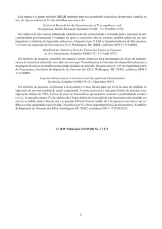 ii
Este manual é o quarto relatório NIOSH orientado para uso de métodos estatísticos de previsão e análise na
área de higiene industrial. Os três trabalhos anteriores são:
Statistical Methods for the Determination of Noncompliance with
Occupational Health Standards, Relatório NIOSH 75-159 (Abril 1975).
Um relatório do tipo manual tratando de estatísticas de não conformidade e orientado para o responsável pela
conformidade governamental. O material de apoio e conclusões são, no entanto, também aplicáveis aos em-
pregadores e indústria de higienistas industriais. Disponível por $ 1,30 na Superintendência de Documentos,
Escritório de Impressão do Governo dos EUA, Washington, DC 20402, conforme GPO # 1733-00062.
Handbook for Statistical Tests for Evaluating Employee Exposure
to Air Contaminants, Relatório NIOSH 75-147 (Abril 1975).
Um relatório de pesquisa, contendo um manual e teoria estatística para amostragem de níveis de contami-
nantes da atmosfera industrial com variáveis ​​
no tempo. Procedimentos sofisticados são disponibilizados para a
montagem de curvas de tendência para coleta de dados de amostra. Disponível por $ 3,95 na Superintendência
de Documentos, Escritório de Impressão do Governo dos EUA, Washington, DC 20402, conforme GPO #
1733-00058.
Exposure Measurement Action Level and Occupational Environmental
Variability, Relatório NIOSH 76-131 (Dezembro 1975).
Um relatório de pesquisa, explicando a necessidade e a base técnica para um nível de ação de medição de
exposição de um meio padrão de saúde ocupacional. A teoria estatística é dada para limites de tolerância nas
exposições diárias de TWA. Curvas de risco de funcionários apresentados mostram a probabilidade variável
(risco), de que pelo menos 5% das médias de 8 horas diárias de exposição de um funcionário não medidas vai
exceder o padrão, dado o fato de que a exposição TWA de 8 horas medida de 1 dia passou a cair abaixo do pa-
drão por uma quantidade especificada. Disponível por $ 1,10 na Superintendência de Documentos, Escritório
de Impressão do Governo dos EUA, Washington, DC 20402, conforme GPO # 1733-00112-0.
DHEW Publicação (NIOSHI) No. 77.173
 