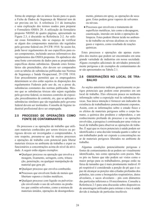 24
forma de emprego são os únicos locais para os quais
a Ficha de Dados de Segurança de Material tem de
ser prevista em lei. A referência 2-1 dá instruções
e uma explicação dos termos usados ​​
para preparar
o Formulário OSHA 20. A utilização da formulário
proposto NIOSH de quatro páginas, apresentado na
Figura 2.3, é discutido na Referência 2-2. Ao utili-
zar essas formulários, não se esqueça de verificar
se algum dos componentes materiais são regulados
pelo governo federal em 29 CFR 1910. Se assim for,
pode haver regulamentos de uso específicos para es-
ses componentes, incluindo anexos informativos dos
regulamentos das OSHA propostas. Os apêndices são
uma fonte conveniente de dados para as propriedades
específicas destas substâncias. Quando estes formu-
lários são preenchidos, eles devem ser comparados
com as tabelas de substâncias publicadas nas Normas
de Segurança e Saúde Ocupacional, 29 CFR 1910.
Este procedimento permitirá que os empregadores
determinem se eles estão sujeitos às disposições dos
regulamentos Federais pelo uso de, ou a posse de,
substâncias constantes das normas publicadas. Mes-
mo que as substâncias tóxicas não sejam reguladas
pelo governo federal, os mesmos controles de exposi-
ção, procedimentos de controle, etc, que se aplicam a
substâncias similares que são reguladas pelo governo
federal devem ser instituídos. Consulta de higiene in-
dustrial profissional deve ser empregada.
2.5	 PROCESSO DE OPERAÇÕES COMO
FONTE DE CONTAMINANTES
Os processos e as operações de trabalho que utili-
zam materiais conhecidos por serem tóxicos ou pe-
rigosos devem ser investigados e compreendidos. A
este respeito, presume-se que há muitos processos
e operações de trabalho com potencial para liberar
materiais tóxicos no ambiente de trabalho e expor os
funcionários a concentrações acima do nível da ativi-
dade. A seguir estão alguns exemplos:
●
● Qualquer processo ou operação que envolva a
moagem, lixamento, serragem, corte, tritura-
ção, peneiração, ou qualquer manipulação de
material que gera pó.
●
● Qualquer processo que envolva combustão.
●
● Processos que envolvem fusão de metais que
libertam vapores e óxidos metálicos.
●
● Qualquer processo com líquido ou pulveriza-
ção envolvendo o uso de solventes ou produ-
tos que contêm solventes, como a mistura de
materiais úmidos, operações de desengordura-
mento, pintura em spray, as operações de seca-
gem. Estes podem gerar vapores de solventes
ou névoas.
●
● Processos que envolvem o tratamento de
superfícies metálicas, tais como a decapagem,
causticação, imersão em ácido e operações de
limpeza. Estes podem liberar ácido no ambien-
te de trabalho ou névoas alcalinas ou vários
gases e vapores, como resultado de reações
químicas.
Estes processos e operações são apenas exem-
plos dos muitos que podem ser encontrados em uma
grande variedade de indústrias em nossa sociedade.
Alguns exemplos adicionais de atividades potencial-
mente perigosas e de exemplos de contaminantes do
ar são apresentados na Tabela 2.1.
2.6	 OBSERVAÇÕES NO LOCAL DE TRA-
BALHO
As seções anteriores indicam genericamente os pe-
rigos potenciais que podem estar presentes em um
local de trabalho. Eles oferecem pouca ou nenhuma
informação sobre a exposição real às substâncias tó-
xicas. Sua única intenção é fornecer um indicador da
existência de trabalhadores potencialmente expostos.
Assim, com as informações sobre o estado físico e
os efeitos de materiais perigosos sobre o corpo hu-
mano, a química dos produtos e subprodutos, e um
conhecimento profundo do processo e as operações
envolvidas, a pesquisa é continuada por uma visita ao
local de trabalho para observar as operações de traba-
lho. É aqui que os riscos potenciais à saúde podem ser
identificados e uma decisão tomada quanto a saber se
um trabalhador pode ser exposto a concentrações no
ar de materiais perigosos liberados no ambiente de
trabalho.
Algumas condições potencialmente perigosas e
fontes de contaminantes do ar podem ser visualmente
identificados, tais como operações com poeira. Mas
os pós ou fumos que não podem ser vistos como o
maior perigo para os trabalhadores, porque estão na
faixa de tamanho que é mais prontamente inalável. O
pó respirável é considerado a porção do pó que é ca-
paz de alcançar as porções não-ciliadas profundas dos
pulmões, tais como a bronquíolos respiratórios, dutos
alveolares, e sacos alveolares - pós com diâmetros
das partículas inferiores a 10 micrômetros. Consulte a
Referência 2-3 para uma discussão sobre dispositivos
de amostragem utilizados para estimar o risco à saúde
devido à inalação de partículas insolúveis
 
