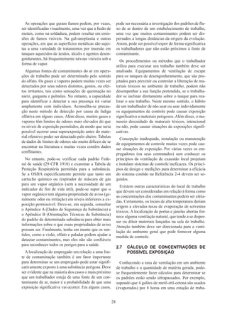 28
As operações que geram fumos podem, por vezes,
ser identificadas visualmente, uma vez que a fusão de
metais, como na soldadura, podem resultar em emis-
sões de fumos visíveis. Na galvanoplastia e outras
operações, em que as superfícies metálicas são sujei-
tas a uma variedade de tratamentos por imersão em
tanques aquecidos de ácidos, álcalis e agentes desen-
gordurantes, há frequentemente névoas visíveis sob a
forma de vapor.
Algumas fontes de contaminantes do ar em opera-
ções de trabalho pode ser determinado pelo sentido
do olfato. Os gases e vapores podem muitas vezes ser
detectados por seus odores distintos, gostos, ou efei-
tos irritantes, tais como sensações de queimação no
nariz, garganta e pulmões. No entanto, a capacidade
para identificar e detectar a sua presença irá variar
amplamente com indivíduos. Aconselha-se precau-
ção neste método de detecção por causa da fadiga
olfativa em alguns casos. Além disso, muitos gases e
vapores têm limites de odores mais elevados do que
os níveis de exposição permitidos, de modo que seria
possível ocorrer uma superexposição antes do mate-
rial ofensivo poder ser detectado pelo cheiro. Tabelas
de dados de limites de odores são muito difíceis de se
encontrar na literatura e muitas vezes contêm dados
conflitantes.
No entanto, pode-se verificar cada padrão Fede-
ral de saúde (29 CFR 1910) e examinar a Tabela de
Proteção Respiratória permitida para a substância.
Se a OSHA especificamente permite que tanto um
cartucho químico ou respirador de máscara de gás
para um vapor orgânico (sem a necessidade de um
indicador de fim de vida útil), pode-se supor que o
vapor orgânico tem alguma propriedade de aviso (ge-
ralmente odor ou irritação) em níveis inferiores a ex-
posição permissível. Deve-se, em seguida, consultar
o Apêndice A (Dados de Segurança da Substância) e
o Apêndice B (Orientações Técnicas da Substância)
do padrão de determinada substância para obter mais
informações sobre o que essas propriedades de aviso
possam ser. Finalmente, tenha em mente que os sen-
tidos, como a visão, olfato e paladar podem ajudar a
detectar contaminantes, mas eles não são confiáveis​​
para reconhecer todos os perigos para a saúde.
A localização do empregado em relação a uma fon-
te de contaminação também é um fator importante
para determinar se um empregado pode estar signifi-
cativamente exposto à uma substância perigosa. Deve
ser evidente que na maioria dos casos o mais próximo
que um trabalhador esteja de uma fonte de um con-
taminante de ar, maior é a probabilidade de que uma
exposição significativa vai ocorrer. Em alguns casos,
pode ser necessária a investigação dos padrões de flu-
xo de ar dentro de um estabelecimento de trabalho,
uma vez que muitos contaminantes podem ser dis-
persados a longas distâncias da origem da evolução.
Assim, pode ser possível expor de forma significativa
os trabalhadores que não estão próximos à fonte de
contaminante.
Os procedimentos ou métodos que o trabalhador
utiliza para executar seu trabalho também deve ser
analisado. Equipamentos de ventilação de escape
para os tanques de desengorduramento, que são pro-
jetados para prevenir ou controlar a liberação de ma-
teriais tóxicos no ambiente de trabalho, podem não
desempenhar a sua função pretendida, se o trabalha-
dor se inclinar diretamente sobre o tanque para rea-
lizar o seu trabalho. Neste mesmo sentido, o hábito
de um trabalhador de não usar ou usar indevidamente
os equipamentos de controle pode causar exposição
significativa a materiais perigosos. Além disso, o ma-
nuseio descuidado de materiais tóxicos, intencional
ou não, pode causar situações de exposições signifi-
cativas.
Concepção inadequada, instalação ou manutenção
de equipamentos de controle muitas vezes pode cau-
sar situações de exposição. Por várias vezes os em-
pregadores (ou seus contratados) sem conhecer os
princípios da ventilação de exaustão local projetam
e instalam sistemas de controle ineficazes. Os princí-
pios de design e medições para determinar a eficácia
do sistema contido na Referência 2-4 devem ser se-
guidos.
Existem outras características do local de trabalho
que devem ser consideradas em relação à forma como
as concentrações dos contaminantes podem ser afeta-
das. Certamente, os locais de alta temperatura dariam
origem a elevadas taxas de evaporação de solventes
tóxicos. A localização de portas e janelas abertas for-
nece alguma ventilação natural, que tende a se disper-
sar ou diluir materiais lançados na sala de trabalho.
Atenção também deve ser direcionada para a venti-
lação do ambiente geral que pode fornecer alguma
medida de controle.
2.7	 CÁLCULO DE CONCENTRAÇÕES DE
POSSÍVEL EXPOSIÇÃO
Conhecendo a taxa de ventilação em um ambiente
de trabalho e a quantidade de matéria gerada, pode-
se frequentemente fazer cálculos para determinar se
os padrões estão sendo ultrapassados. Por exemplo,
supondo que 4 galões de metil-etil-cetona são usados
(evaporados) por 8 horas em uma estação de traba-
 