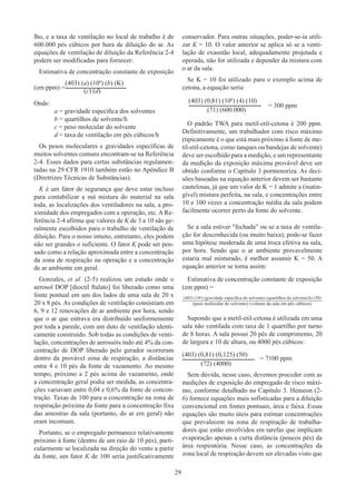 29
lho, e a taxa de ventilação no local de trabalho é de
600.000 pés cúbicos por hora de diluição do ar. As
equações de ventilação de diluição da Referência 2-4
podem ser modificadas para fornecer:
Estimativa de concentração constante de exposição
(em ppm) =
Onde:
a = gravidade específica dos solventes
b = quartilhos de solvente/h
c = peso molecular do solvente
d = taxa de ventilação em pés cúbicos/h
Os pesos moleculares e gravidades específicas de
muitos solventes comuns encontram-se na Referência
2-4. Esses dados para certas substâncias regulamen-
tadas na 29 CFR 1910 também estão no Apêndice B
(Diretrizes Técnicas de Substâncias).
K é um fator de segurança que deve estar incluso
para contabilizar a má mistura do material na sala
toda, as localizações dos ventiladores na sala, a pro-
ximidade dos empregados com a operação, etc. A Re-
ferência 2-4 afirma que valores de K de 3 a 10 são ge-
ralmente escolhidos para o trabalho de ventilação de
diluição. Para o nosso intuito, entretanto, eles podem
não ser grandes o suficiente. O fator K pode ser pen-
sado como a relação aproximada entre a concentração
da zona de respiração na operação e a concentração
de ar ambiente em geral.
Gonzales, et al. (2-5) realizou um estudo onde o
aerosol DOP [dioctil ftalato] foi liberado como uma
fonte pontual em um dos lados de uma sala de 20 x
20 x 8 pés. As condições de ventilação consistiam em
6, 9 e 12 renovações de ar ambiente por hora, sendo
que o ar que entrava era distribuído uniformemente
por toda a parede, com um duto de ventilação identi-
camente construído. Sob todas as condições de venti-
lação, concentrações de aerossóis indo até 4% da con-
centração de DOP liberado pelo gerador ocorreram
dentro da provável zona de respiração, a distâncias
entre 4 e 10 pés da fonte de vazamento. Ao mesmo
tempo, próximo a 2 pés acima do vazamento, onde
a concentração geral podia ser medida, as concentra-
ções variavam entre 0,04 e 0,6% da fonte de concen-
tração. Taxas de 100 para a concentração na zona de
respiração próxima da fonte para a concentração fixa
das amostras da sala (portanto, do ar em geral) não
eram incomum.
Portanto, se o empregado permanece relativamente
próximo à fonte (dentro de um raio de 10 pés), parti-
cularmente se localizada na direção do vento a partir
da fonte, um fator K de 100 seria justificativamente
conservador. Para outras situações, poder-se-ia utili-
zar K = 10. O valor anterior se aplica só se a venti-
lação de exaustão local, adequadamente projetada e
operada, não for utilizada e depender da mistura com
o ar da sala.
Se K = 10 foi utilizado para o exemplo acima de
cetona, a equação seria:
				= 300 ppm
O padrão TWA para metil-etil-cetona é 200 ppm.
Definitivamente, um trabalhador com risco máximo
(tipicamente é o que está mais próximo à fonte de me-
til-etil-cetona, como tanques ou bandejas de solvente)
deve ser escolhido para a medição, e um representante
da medição da exposição máxima provável deve ser
obtido conforme o Capítulo 3 pormenoriza. As deci-
sões baseadas na equação anterior devem ser bastante
cautelosas, já que um valor de K = 1 admite a (inatin-
gível) mistura perfeita, na sala, e concentrações entre
10 e 100 vezes a concentração média da sala podem
facilmente ocorrer perto da fonte do solvente.
Se a sala estiver fechada ou se a taxa de ventila-
ção for desconhecida (ou muito baixa), pode-se fazer
uma hipótese moderada de uma troca efetiva na sala,
por hora. Sendo que o ar ambiente provavelmente
estaria mal misturado, é melhor assumir K = 50. A
equação anterior se torna assim:
Estimativa de concentração constante de exposição
(em ppm) =
Supondo que a metil-etil-cetona é utilizada em uma
sala não ventilada com taxa de 1 quartilho por turno
de 8 horas. A sala possui 20 pés de comprimento, 20
de largura e 10 de altura, ou 4000 pés cúbicos:
			   = 7100 ppm
Sem dúvida, nesse caso, devemos proceder com as
medições de exposição do empregado de risco máxi-
mo, conforme detalhado no Capítulo 3. Hemeon (2-
6) fornece equações mais sofisticadas para a diluição
convencional em fontes pontuais, área e faixa. Essas
equações são muito úteis para estimar concentrações
que prevalecem na zona de respiração de trabalha-
dores que estão envolvidos em tarefas que implicam
evaporação apenas a curta distância (poucos pés) da
área respiratória. Nesse caso, as concentrações da
zona local de respiração devem ser elevadas visto que
(403) (a) (106
) (b) (K)
(c) (d)
(403) (0,81) (106
) (4) (10)
(71) (600.000)
(403) (10a
) (gravidade específica do solvente) (quartilhos do solvente/h) (50)
(peso molecular do solvente) (volume da sala em pés cúbicos)
(403) (0,81) (0,125) (50)
(72) (4000)
 