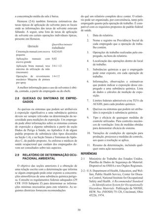 30
a concentração média da sala é baixa.
Hemeon (2-6) também forneceu estimativas das
taxas típicas de aplicação do solvente para os locais
onde as informações das taxas de solvente estavam
faltando. A seguir, uma lista de taxas de aplicação
de solvente em certais operações individuais típicas,
presente em Hemeon.
Operação
Quartilhos/minuto/
trabalhador
Cimentação manual com escova
pequena
0,02-0,03
Aplicações manuais com
escova grande
0,02
Aplicação bruta manual, taxa
máxima da utilização da mão
(incomum)
3/4-1 1/2
Operações de revestimento
mecânico Máquina de pintura
por spray
1/4-1/2
Amelhor informação para o uso de solventes é obti-
da, contudo, a partir do empregado ou do chefe.
2.8	 QUEIXAS OU SINTOMAS DE EMPRE-
GADOS
As queixas ou sintomas que podem ser atribuíveis
à exposição significativa a uma substância química
devem ser sempre relevadas na determinação da ne-
cessidade para medições de exposição. Um emprega-
do pode obter informações sobre os sintomas comuns
de exposição a alguma substância a partir da seção
Dados de Perigo à Saúde, no Apêndice A de algum
padrão proposto de substância (dos tipos discutidos
na Seção 1.4), e na Seção Sinais e Sintomas do Apên-
dice C, do padrão proposto. As enfeiras e médicos de
saúde ocupacional que cuidam dos empregados de-
vem ser consultados sobre tais aspectos.
2.9	 RELATÓRIO DE DETERMINAÇÃO OCU-
PACIONAL AMBIENTAL
O objetivo das seções anteriores é a obtenção de
uma relação escrita com a determinação que informa
se algum empregado pode estar exposto a concentra-
ções atmosféricas de uma substância química perigo-
sa. Consulte os regulamentos federais adequados (29
CFR 1910 Subparte Z) para determinar as informa-
ções mínimas necessárias para este relatório. As se-
guintes diretrizes fornecem recomendações
do quê um relatório completo deve conter. O relató-
rio pode ser organizado, por conveniência, tanto pelo
empregado quanto pela operação de trabalho. É com-
patível com os requisitos propostos de padrão federal
de saúde.
1.	 Data do relatório.
2.	 Nome e registro na Previdência Social de
cada empregado que a operação de traba-
lho contém.
3.	 Operações de trabalho realizadas pelo em-
pregado, na hora do relatório.
4.	 Localização das operações dentro do local
de trabalho.
5.	 Substâncias químicas a que o empregado
pode estar exposto, em cada operação de
trabalho.
6.	 Informações, observações e estimativas
que podem indicar a exposição desse em-
pregado a uma substância química. Lista
de dados e cálculos de medição de expo-
sição.
7.	 Limites federais admissíveis e/ou TLVs da
ACGIH, para cada produto químico.
8.	 Queixas ou sintomas que podem ser atribu-
ídos à exposição à substância química.
9.	 Tipo e eficácia de quaisquer medidas de
controle utilizadas. Para controles mecâni-
cos de ventilação: lista de medidas obtidas
para demonstrar eficácia do sistema.
10.	 Variações de condições de operação para
produção, processos e medidas de controle,
aos quais a resolução se aplica.
11.	 Resumo da determinação, incluindo qual-
quer outra ação necessária.
REFERÊNCIAS
2-1 	 Ministério do Trabalho dos Estados Unidos.
Planilha de Dados de Segurança do Material.
Disponível na OSHA e nos Órgãos Regionais.
2-2 - U.S. Department of Health, Education, and Wel-
fare, Public Health Service, Center for Disea-
se Control, National Institute for Occupational
Safety and Health. A Recommended Standard
... An Identification System for Occupationally
Hazardous Materials. Publicação da NIOSH,
HEW. No. (NIOSH) 75-126, Cincinnati, Ohio
45226, 1974.
 