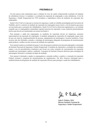 iii
PREÂMBULO
Um dos passos mais importantes para a redução do risco de saúde comprometida resultante da inalação
de substâncias tóxicas é a medição e a avaliação da exposição do empregado a estas substâncias. A Lei de
Segurança e Saúde Ocupacional de 1970 reconhece a importância crítica de medições da exposição dos
empregados.
Seção 6 (b) (7) da Lei exige que as normas de segurança e saúde no trabalho promulgadas pela Secretaria do
Trabalho, provê o controle ou medição da exposição do empregado nesses locais e, de tal maneira que possa
ser necessária para a proteção dos trabalhadores. Seção 8 (c) (3) da Lei direciona regulamentos a ser emitido
exigindo que os empregadores mantenham registros precisos de exposição a esses materiais potencialmente
tóxicos que devem ser monitorados nos termos da Seção 6.
Para proteger a saúde dos empregados, as medições de exposição devem ser imparciais, amostras
representativas da exposição do empregado. A medição adequada de exposições de empregado requer mais
do que um sinal de comprometimento de pessoas, equipamento de amostragem e recursos analíticos. Esses
recursos não são ilimitados, contudo, e estratégia de amostragem adequada em programas de monitoramento
pode produzir o melhor uso dos recursos de medição de exposição.
Este manual contém os resultados de quase 5 anos de pesquisa estatística por pessoal empregado e contratado
do Instituto Nacional de Segurança e Saúde Ocupacional. A medição de exposições e avaliação dos resultados
requer o uso de procedimentos estatísticos que levam em conta variações de concentrações de exposição
causados ​​
por amostragem, análise e ambiente. A pesquisa do Instituto forneceu diretrizes para estratégias de
amostragem eficientes e avaliação de dados de medição.
Este manual é destinado a ajudar os empregadores a entender melhor o espírito e a intenção da exposição
Federal existente e proposta de monitoramento de regulamentos. Ele deve fornecer orientação para o
estabelecimento de programas de medição de exposição eficazes para proteger a saúde dos trabalhadores.
John F. Finklea, M.D.
Diretor, Instituto Nacional de
Segurança e Saúde Ocupacional
 