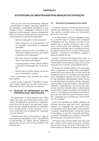 33
CAPÍTULO 3
ESTRATÉGIAS DE AMOSTRAGEM PARA MEDIÇÃO DE EXPOSIÇÃO
Uma vez que é feita uma determinação indicando
a possibilidade de alguma exposição significativa
do empregado a concentrações atmosféricas de uma
substância tóxica, o empregador é obrigado a fazer
medições da dita exposição. Algumas considerações
estão envolvidas na formulação de um programa de
monitoramento de exposição de empregados.
–
– Qual (is) empregado (s) serão amostrados?
–
– Onde o dispositivo de amostragem deve es-
tar localizado, relativamente ao empregado
amostrado?
–
– Quantas amostras deverão ser coletadas, em
cada dia de trabalho amostrado, para definir
a exposição de um empregado?
–
– Para uma amostra de medição, quanto deve
durar o intervalo de amostragem?
–
– Em quais períodos, durante o dia de trabalho,
a exposição do empregado deve ser amostra-
da?
–
– Quantos dias de trabalho durante um ano de-
vem ser amostradas, e quando?
Essas considerações serão discutidas nas seções
deste capítulo.
Lembre-se que a expressão exposição de empre-
gado sempre significa que isso deve ocorrer caso o
empregado não estava utilizando um respirador.
3.1	 SELEÇÃO DE EMPREGADO OU EM-
PREGADOS PARA AMOSTRAGEM
Os regulamentos de saúde propostos pela OSHA
exigem que, feita uma determinação positiva indi-
cando a possibilidade de exposições de empregados,
acima ou no nível de ação, é necessário que o empre-
gador faça uma medição da exposição do empregado
que se acredita possuir a maior exposição. O con-
ceito é conhecido como amostragem do empregado
com risco máximo.
É utilizado para reduzir razoavelmente a carga de
amostragem do empregador, já que o procedimento
de determinação, do capítulo anterior, destinou-se
apenas como um meio de fazer uma estimativa sem
medições reais.
3.1.1	 Selecionando o(s) Empregado(s) Com Risco Máximo
O Capítulo 2 discutiu os fatores que devem ser con-
siderados para determinar se os empregados podem
estar expostos a materiais tóxicos em concentrações
acima do nível de ação.
Se, na determinação, existirem empregados expos-
tos, a próxima etapa é a seleção desse empregado
(empregado com risco máximo) ou grupo de em-
pregados que se acredita possuírem a maior expo-
sição, a fim de medir suas exposições. As mesmas
considerações utilizadas para a resolução por escrito,
do capítulo anterior, devem ser agora utilizadas para
selecionar e classificar os trabalhadores segundo o
potencial esperado de risco.
Ao fazer a primeira determinação para avaliar os
funcionários potencialmente expostos, julgou-se que
os funcionários foram expostos, acima ou em um de-
terminado nível a materiais potencialmente tóxicos.
Na ausência de medidas definitivas de amostragem
de ar, o julgamento ou seleção do(s) empregado(s)
esperado com risco máximo deve ser feito através da
comparação entre os níveis estimados de exposição de
vários trabalhadores expostos. Em uma situação ide-
al, cada trabalhador potencialmente exposto deveria
ser individualmente amostrado e decisões adequadas
seriam tomadas no que diz respeito a não-exposição,
exposição e superexposição. Na maioria dos casos,
contudo, não temos situações ideais, e a determinação
inicial é muito irregular, geralmente sem medidas re-
ais de ar. A estratégia de amostragem mais razoável,
para o uso mais eficaz de recursos amostrais, é amos-
trar o empregado que se presume ter o mais elevado
risco de exposição.
Se há várias operações de trabalho resultantes de
diferentes processos onde pode haver empregados
expostos, um empregado com risco máximo deve
ser selecionado para cada operação. Tal procedimen-
to reduzirá consideravelmente o volume de recursos
de amostragem, já que não é necessário inicialmen-
te amostrar empregados que se pensa ter exposições
mais baixas que os que têm risco máximo.
Novamente, não é possível definir uma regra geral
que se aplica a todos os tipos de processos ou opera-
ções de todas as áreas. No entanto, informações sufi-
cientes podem ser obtidas da pesquisa preliminar de
 