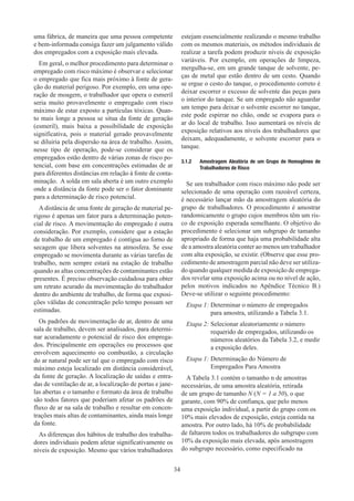 34
uma fábrica, de maneira que uma pessoa competente
e bem-informada consiga fazer um julgamento válido
dos empregados com a exposição mais elevada.
Em geral, o melhor procedimento para determinar o
empregado com risco máximo é observar e selecionar
o empregado que fica mais próximo à fonte de gera-
ção do material perigoso. Por exemplo, em uma ope-
ração de moagem, o trabalhador que opera o esmeril
seria muito provavelmente o empregado com risco
máximo de estar exposto a partículas tóxicas. Quan-
to mais longe a pessoa se situa da fonte de geração
(esmeril), mais baixa a possibilidade de exposição
significativa, pois o material gerado provavelmente
se diluiria pela dispersão na área de trabalho. Assim,
nesse tipo de operação, pode-se considerar que os
empregados estão dentro de várias zonas de risco po-
tencial, com base em concentrações estimadas de ar
para diferentes distâncias em relação à fonte de conta-
minação. A solda em sala aberta é um outro exemplo
onde a distância da fonte pode ser o fator dominante
para a determinação de risco potencial.
A distância de uma fonte de geração de material pe-
rigoso é apenas um fator para a determinação poten-
cial de risco. A movimentação do empregado é outra
consideração. Por exemplo, considere que a estação
de trabalho de um empregado é contígua ao forno de
secagem que libera solventes na atmosfera. Se esse
empregado se movimenta durante as várias tarefas de
trabalho, nem sempre estará na estação de trabalho
quando as altas concentrações de contaminantes estão
presentes. É preciso observação cuidadosa para obter
um retrato acurado da movimentação do trabalhador
dentro do ambiente de trabalho, de forma que exposi-
ções válidas de concentração pelo tempo possam ser
estimadas.
Os padrões de movimentação de ar, dentro de uma
sala de trabalho, devem ser analisados, para determi-
nar acuradamente o potencial de risco dos emprega-
dos. Principalmente em operações ou processos que
envolvem aquecimento ou combustão, a circulação
do ar natural pode ser tal que o empregado com risco
máximo esteja localizado em distância considerável,
da fonte de geração. A localização de saídas e entra-
das de ventilação de ar, a localização de portas e jane-
las abertas e o tamanho e formato da área de trabalho
são todos fatores que poderiam afetar os padrões de
fluxo de ar na sala de trabalho e resultar em concen-
trações mais altas de contaminantes, ainda mais longe
da fonte.
As diferenças dos hábitos de trabalho dos trabalha-
dores individuais podem afetar significativamente os
níveis de exposição. Mesmo que vários trabalhadores
estejam essencialmente realizando o mesmo trabalho
com os mesmos materiais, os métodos individuais de
realizar a tarefa podem produzir níveis de exposição
variáveis. Por exemplo, em operações de limpeza,
mergulha-se, em um grande tanque de solvente, pe-
ças de metal que estão dentro de um cesto. Quando
se ergue o cesto do tanque, o procedimento correto é
deixar escorrer o excesso de solvente das peças para
o interior do tanque. Se um empregado não aguardar
um tempo para deixar o solvente escorrer no tanque,
este pode espirrar no chão, onde se evapora para o
ar do local de trabalho. Isso aumentará os níveis de
exposição relativos aos níveis dos trabalhadores que
deixam, adequadamente, o solvente escorrer para o
tanque.
3.1.2	 Amostragem Aleatória de um Grupo de Homogêneo de
Trabalhadores de Risco
Se um trabalhador com risco máximo não pode ser
selecionado de uma operação com razoável certeza,
é necessário lançar mão da amostragem aleatória do
grupo de trabalhadores. O procedimento é amostrar
randomicamente o grupo cujos membros têm um ris-
co de exposição esperada semelhante. O objetivo do
procedimento é selecionar um subgrupo de tamanho
apropriado de forma que haja uma probabilidade alta
de a amostra aleatória conter ao menos um trabalhador
com alta exposição, se existir. (Observe que esse pro-
cedimento de amostragem parcial não deve ser utiliza-
do quando qualquer medida de exposição de emprega-
dos revelar uma exposição acima ou no nível de ação,
pelos motivos indicados no Apêndice Técnico B.)
Deve-se utilizar o seguinte procedimento:
Etapa 1: 
Determinar o número de empregados
para amostra, utilizando a Tabela 3.1.
Etapa 2: 
Selecionar aleatoriamente o número
requerido de empregados, utilizando os
números aleatórios da Tabela 3.2, e medir
a exposição deles.
Etapa 1: 
Determinação do Número de
Empregados Para Amostra
A Tabela 3.1 contém o tamanho n de amostras
necessárias, de uma amostra aleatória, retirada
de um grupo de tamanho N (N = 1 a 50), o que
garante, com 90% de confiança, que pelo menos
uma exposição individual, a partir do grupo com os
10% mais elevados de exposição, esteja contida na
amostra. Por outro lado, há 10% de probabilidade
de faltarem todos os trabalhadores do subgrupo com
10% da exposição mais elevada, após amostragem
do subgrupo necessário, como especificado na
 