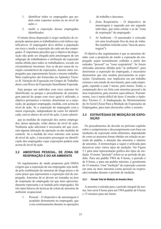 37
1.	 identificar todos os empregados que po-
dem estar expostos acima ou no nível de
ação; e
2.	 medir a exposição desses empregados
identificados.
O intuito dessa disposição é exigir medições de ex-
posição apenas para os trabalhadores com índices sig-
nificativos. O empregador deve definir a população
em risco e medir a exposição de cada um dos empre-
gados. É importante perceber que o objetivo da dispo-
sição não pode ser atingido pela amostragem de um
subgrupo de trabalhadores e atribuição da exposição
média obtida para todos os trabalhadores, excedo em
circunstâncias incomuns. Isso se dá por causa da va-
riação considerável de exposições, mesmo entre em-
pregados que supostamente fazem o mesmo trabalho.
Mais explicações são fornecidas no Apêndice Técni-
co B, Variação de Exposição em Grupos de Trabalha-
dores com Risco de Exposição Semelhante Esperada.
Seja porque um indivíduo com risco máximo foi
identificado ou porque o procedimento de amostra-
gem parcial do grupo com risco igual é utilizado, o
objetivo permanece o mesmo: determinar se a expo-
sição, de qualquer empregado, medida, está acima do
nível de ação. Se a exposição do empregado com a
maior exposição, independente de como foi identifi-
cada, estiver abaixo do nível de ação, é justo admitir
que as medidas de exposição dos outros emprega-
dos, dessa operação, estão abaixo do nível de ação.
Nenhuma ação adicional é necessária até que ocor-
ram alguma alteração da operação ou das medidas de
controle. Se a medida do risco máximo está acima
do nível de ação, é necessário prosseguir na identifi-
cação dos empregados cujas exposições podem estar
acima do nível de ação.
3.2	 AMOSTRAS PESSOAL, DE ZONA DE
RESPIRAÇÃO E DO AR AMBIENTE
Os regulamentos de saúde propostos pela OSHA
exigem que a exposição de um empregado seja medi-
da pela combinação de amostras de longo prazo e de
curto prazo que representem a exposição real do em-
pregado. Amostras de ar devem ser tomadas na área
de respiração do empregado (ar que mais aproxima-
damente representa o ar inalado pelo empregado). Há
três tipos básicos de técnicas de coleta de amostras de
ambiente ocupacional:
1.	 
Pessoal – O dispositivo de amostragem é
acoplado diretamente no empregado, que
o usa continuamente durante as operações
de trabalho e descanso.
2.	 Zona Respiratória – O dispositivo de
amostragem é segurado por um segundo
indivíduo, que tenta coletar o ar da zona
de respiração do empregado.
3.	 Ar Ambiente - O amostrador é colocado
em uma localização fixa da área de traba-
lho (também referida como área de amos-
tragem).
O objetivo dos regulamentos é que as amostras ob-
tidas com o propósito de medir a exposição do em-
pregado sejam normalmente colhidas a partir dos
métodos pessoal ou zona respiratória. Se forem
utilizadas amostras obtidas pelo ar ambiente, para
determinar a exposição do empregado, é necessário
demonstrar que elas medem precisamente as expo-
sições. Geralmente, isso implicaria em um trabalho
extenso e um estudo de movimento, para cada empre-
gado, repetido a cada 3 meses, pelo menos. Então, a
comparação deve ser feita com amostras pessoal e da
área respiratória, para mostrar equivalência. Normal-
mente, isso é muito difícil de fazer. Consulte o Apên-
dice Técnico C, A Inadequação do Monitoramento
do Ar Geral (Área) Para a Medição de Exposições de
Empregados, para mais discussões sobre o assunto.
3.3	 ESTRATÉGIAS DE MEDIÇÃO DE EXPO-
SIÇÃO
Os procedimentos de decisão no próximo capítulo
sobre o cumprimento e descumprimento com base em
medições de exposição serão diferentes, dependendo
de como as amostras foram obtidas em relação ao pe-
ríodo do padrão, a duração das amostras e número
de amostras. A terminologia a seguir é utilizada para
descrever estes vários tipos de medição. Ver Figura
3.1 para uma representação gráfica dos tipos de me-
dição. O termo período refere-se ao período do pa-
drão. Para um padrão TWA de 8 horas, o período é
de 8 horas, e para um padrão máximo, é geralmente
de 15 minutos. Uma medição de exposição consiste
em uma ou mais amostras (zona pessoal ou respira-
ção) tomadas durante o período de medição.
3.3.1	 Período Total de Medição de Amostra Única
A amostra é retirada para o período integral da nor-
ma. Isto seria 8 horas para um TWA padrão de 8 horas
e 15 minutos para um limite.
 