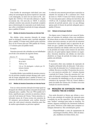 39
Exemplo:
Uma bomba de amostragem individual com uma
cabeça de amostragem de poeira respirável é anexada
a um empregado, no início do seu turno às 8h , des-
ligado das 11h30 às 12h meio-dia (almoço) e ligado
novamente das 12h meio-dia às 16h30. A amostra
coletada constitui uma amostra de período completo
para a determinação de exposição ao pó inalável por-
que cobre a totalidade do período de tempo adequado
para o padrão (8 horas).
3.3.2	 Medidas de Amostras Consecutivas em Intervalo Total
São obtidas várias amostras (duração de tempo
igual ou desigual), durante todo o período adequado
para o padrão. O tempo total coberto pelas amostras
deve ser de 8 horas para um TWA padrão de 8 horas,
e 15 minutos para um padrão limite.
Exemplo:
Amostras pessoais são coletadas em um trabalhador
envolvido com amianto da seguinte forma:
Amostra N° Tempo
1 7h (início do turno) às 8h
2 8h às 9h30
3 9h30 às 11h
4 11h às 13h (desligado e coberto por 30
minutos durante
5 13h às 15h30
Amedida obtida é uma medida de amostra consecu-
tiva de período completo porque abrange todo o perí-
odo de tempo adequado para o padrão (8 horas) e as
amostras são obtidas consecutivamente (ou em série).
3.3.3	 Medidas de Amostras Consecutivas em Intervalo Parcial
Uma ou várias amostras (duração de tempo igual ou
desigual) são obtidas por apenas uma parte do período
adequado para o padrão. Para um TWA padrão de 8
horas, significaria que a amostra ou amostras cobrem
cerca de 4 até menos de 8 horas. Várias amostras, to-
talizando menos de 4 horas (como oito amostras de
30 minutos), provavelmente seria melhor descrito
como (de curto prazo) amostras aleatórias para fins
de análise apresentados no próximo capítulo.
Exemplo:

A coleta de uma amostra pessoal para exposição ao
chumbo foi iniciada às 9h e continuou até o final
do turno às 15h30. O turno de 8 horas começou às
7h com uma pausa para o almoço de meia hora, das
11h30 às 12h. A medição obtida é uma medição da
amostra de período parcial, uma vez que abrange
apenas parte (6 horas) do período adequado para o
padrão (8 horas).
3.3.4	 Medição de Amostragem Aleatória
Em alguns casos é impossível, por causa de limita-
ções em métodos de medição como com medidores
de leitura direta ou tubos de detecção colorimétricos,
coletar uma única amostra, ou uma série de amostras
consecutivas cuja duração total se aproxima do pe-
ríodo em que o padrão está definido. Neste caso, as
amostras aleatórias são obtidas sobre um certo núme-
ro de períodos de tempo curtos (menos de uma hora
cada um; em geral apenas alguns minutos ou segun-
dos). Amostras aleatórias são obtidas em intervalos
aleatórios ao longo do período de tempo em que o
padrão está definido.
Exemplo:

É necessário obter uma medição da exposição de
fosgênio utilizando tubos de detecção. Cada amos-
tra no tubo de detecção leva 5 minutos para ser re-
colhida. Devem-se recolher 10 amostras dos noven-
ta e seis possíveis períodos de 5 minutos durante
o período de 8 horas. Estas dez amostras de 5 mi-
nutos de duração constituem 10 amostras aleatórias
da exposição do trabalhador no dia em questão. A
estimativa da exposição TWA de 8 horas obtida a
partir da média das leituras dos 10 tubos seria uma
medição de amostra aleatória.
3.4	 MEDIÇÕES DE EXPOSIÇÃO PARA UM
PADRÃO TWA DE 8 HORAS
Esta seção discutirá os fatores que afetam a esco-
lha de uma estratégia de medição de exposição para
a medição de um dia específico. Não há algo como
uma melhor estratégia para todas as situações. No
entanto, algumas estratégias são claramente melhores
que outras. Diretrizes serão dadas para comparar es-
tratégias alternativas. São considerações gerais:
–
– Disponibilidade e custo do equipamento de
amostragem (bombas, filtros, tubos de detec-
ção, medidores de leitura direta, etc)
 