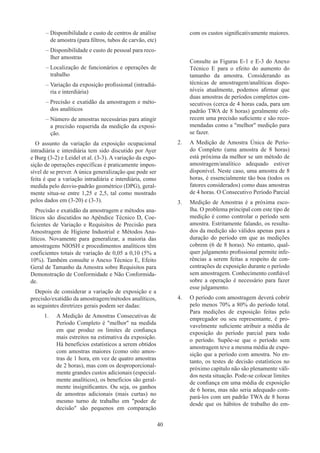 40
–
– Disponibilidade e custo de centros de análise
de amostra (para filtros, tubos de carvão, etc)
–
– Disponibilidade e custo de pessoal para reco-
lher amostras
–
– Localização de funcionários e operações de
trabalho
–
– Variação da exposição profissional (intradiá-
ria e interdiária)
–
– Precisão e exatidão da amostragem e méto-
dos analíticos
–
– Número de amostras necessárias para atingir
a precisão requerida da medição da exposi-
ção.
O assunto da variação da exposição ocupacional
intradiária e interdiária tem sido discutido por Ayer
e Burg (3-2) e Leidel et al. (3-3). A variação da expo-
sição de operações específicas é praticamente impos-
sível de se prever. A única generalização que pode ser
feita é que a variação intradiária e interdiária, como
medida pelo desvio-padrão geométrico (DPG), geral-
mente situa-se entre 1,25 e 2,5, tal como mostrado
pelos dados em (3-20) e (3-3).
Precisão e exatidão da amostragem e métodos ana-
líticos são discutidos no Apêndice Técnico D, Coe-
ficientes de Variação e Requisitos de Precisão para
Amostragem de Higiene Industrial e Métodos Ana-
líticos. Novamente para generalizar, a maioria das
amostragens NIOSH e procedimentos analíticos têm
coeficientes totais de variação de 0,05 a 0,10 (5% a
10%). Também consulte o Anexo Técnico E, Efeito
Geral de Tamanho da Amostra sobre Requisitos para
Demonstração de Conformidade e Não Conformida-
de.
Depois de considerar a variação de exposição e a
precisão/exatidão da amostragem/métodos analíticos,
as seguintes diretrizes gerais podem ser dadas:
1.	 A Medição de Amostras Consecutivas de
Período Completo é melhor na medida
em que produz os limites de confiança
mais estreitos na estimativa da exposição.
Há benefícios estatísticos a serem obtidos
com amostras maiores (como oito amos-
tras de 1 hora, em vez de quatro amostras
de 2 horas), mas com os desproporcional-
mente grandes custos adicionais (especial-
mente analíticos), os benefícios são geral-
mente insignificantes. Ou seja, os ganhos
de amostras adicionais (mais curtas) no
mesmo turno de trabalho em poder de
decisão são pequenos em comparação
com os custos significativamente maiores.
Consulte as Figuras E-1 e E-3 do Anexo
Técnico E para o efeito do aumento do
tamanho da amostra. Considerando as
técnicas de amostragem/analíticas dispo-
níveis atualmente, podemos afirmar que
duas amostras de períodos completos con-
secutivos (cerca de 4 horas cada, para um
padrão TWA de 8 horas) geralmente ofe-
recem uma precisão suficiente e são reco-
mendadas como a melhor medição para
se fazer.
2.	 A Medição de Amostra Única de Perío-
do Completo (uma amostra de 8 horas)
está próxima da melhor se um método de
amostragem/analítico adequado estiver
disponível. Neste caso, uma amostra de 8
horas, é essencialmente tão boa (todos os
fatores considerados) como duas amostras
de 4 horas. O Consecutivo Período Parcial
3.	 Medição de Amostras é a próxima esco-
lha. O problema principal com este tipo de
medição é como controlar o período sem
amostra. Estritamente falando, os resulta-
dos da medição são válidos apenas para a
duração do período em que as medições
cobrem (6 de 8 horas). No entanto, qual-
quer julgamento profissional permite infe-
rências a serem feitas a respeito de con-
centrações de exposição durante o período
sem amostragem. Conhecimento confiável​​
sobre a operação é necessário para fazer
esse julgamento.
4.	 O período com amostragem deverá cobrir
pelo menos 70% a 80% do período total.
Para medições de exposição feitas pelo
empregador ou seu representante, é pro-
vavelmente suficiente atribuir a média de
exposição do período parcial para todo
o período. Supõe-se que o período sem
amostragem teve a mesma média de expo-
sição que a período com amostra. No en-
tanto, os testes de decisão estatísticos no
próximo capítulo não são plenamente váli-
dos nesta situação. Pode-se colocar limites
de confiança em uma média de exposição
de 6 horas, mas não seria adequado com-
pará-los com um padrão TWA de 8 horas
desde que os hábitos de trabalho do em-
 