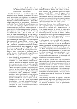41
pregado e da operação de trabalho devem
ser idênticos durante as períodos de turno
com amostras e sem amostras.
Este tipo de medição deve ser evitada, se possível.
Para medições de exposição feitas por um encarrega-
do de conformidade governamental, é melhor assumir
a exposição zero para o período sem amostragem. A
figura E-5 do Anexo Técnico E mostra o poder bai-
xo do Procedimento de Amostragens Consecutivas
de Período Parcial. O efeito do tamanho da amostra
e o tempo total coberto por todas as amostras sobre
os requisitos para demonstrar não conformidade é
mostrado pela família de quatro curvas. A curva in-
ferior (para um tempo total de amostra de 8 horas)
é a mesma curva de CV - 0,10 da Figura E-3. A re-
colha de amostras consecutivas de período parcial é
um ajuste entre a amostra preferida de período total e
as amostras aleatórias menos desejáveis. Se um GSD
de 2,5 for admitido na Figura E-4 (Apêndice Técnico
E), uma curva de cerca de 5 horas e meia na Figura
E-5 teria aproximadamente as mesmas proporções X/
STD. Portanto, se não for possível amostrar, pelo me-
nos, 70% do período de tempo adequado ao padrão
(5 horas e meia para um padrão de 8 horas), é melhor
partir para uma estratégia de amostragem aleatória.
Leidel e Busch (3-4) devem ser consultados para a
análise deste tipo de dados quando a exposição zero
for admitida para o período sem amostragem.
4.	 Uma Medição de Amostra aleatória é a maneira
menos desejável de estimar uma exposição TWA
de 8 horas. Isso ocorre porque os limites de con-
fiança na estimativa de exposição são muito gran-
des e é preciso ter uma média baixa de exposição
para demonstrar estatisticamente a conformidade
com os métodos do próximo capítulo. Consulte
o Anexo Técnico E, Efeito Geral de Tamanho da
Amostra sobre os Requisitos de Demonstração de
Conformidade e Não Conformidade, Figura E-2.
Figura E-2 mostra que o número ideal de amostras
aleatórias para recolher para uma medição de ex-
posição é entre 8 e 11. Isso só se aplica, contudo,
para a exposição TWA de 8 horas, se a operação
do trabalhador e exposição de trabalho forem rela-
tivamente constantes durante o dia. Se o trabalha-
dor estiver em vários locais de trabalho ou opera-
ções durante o turno de 8 horas,
então, pelo menos de 8 a 11 amostras aleatórias de-
vem ser recolhidas durante cada período de exposi-
ções diferentes que contribuem significativamente
para a exposição TWA 8 horas. Se alguém estiver
limitado a recolher menos que 8 a 11 amostras em
cada local (ou operação), então escolher o número de
amostras em cada local em proporção aproximada ao
tempo gasto em cada local. Ou seja, recolher mais
amostras em áreas onde mais tempo é gasto.
Se amostras aleatórias forem recolhidas, a sua dura-
ção é importante apenas naquelas amostras suficien-
tes devem ser recolhidas para o método analítico. Ou
seja, qualquer aumento no período de amostragem
que ultrapasse o tempo mínimo necessário para reco-
lher uma quantidade suficiente de material é desne-
cessário e improdutivo. Uma amostra aleatória de 40
minutos é um pouco melhor que uma de 10 minutos.
Isso é discutido por Leidel e Busch (3-4).
A última questão a ser respondida refere-se a quan-
do recolher as amostras aleatórias durante o período
de exposição. A precisão do nível de probabilidade
para o teste depende de suposições implícitas da log
normalidade e independência da média dos resulta-
dos. Estes pressupostos não são muito restritivos se
forem tomadas precauções para evitar inclinação ao
selecionar os tempos de amostragem durante o perí-
odo para o qual o padrão está definido. Para este fim,
é desejável escolher os períodos de amostragem em
uma forma estatisticamente aleatória.
Para um padrão definido como uma concentração
média ponderada pelo tempo ao longo de um período
maior que o intervalo de amostragem, uma estimativa
imparcial da verdadeira média pode ser assegurada
através de amostras em intervalos aleatórios. É válido
amostrar em intervalos iguais se a série for estável,
com os níveis de contaminantes variando aleatoria-
mente sobre uma média constante e oscilações de cur-
ta duração, em relação ao comprimento do intervalo
de amostragem.
Se as médias e seus limites de confiança forem cal-
culados a partir de amostras recolhidas em intervalos
igualmente espaçados, contudo, resultados enviesa-
dos ​​
poderiam ocorrer se os ciclos de operação esti-
vessem em fase com o
 