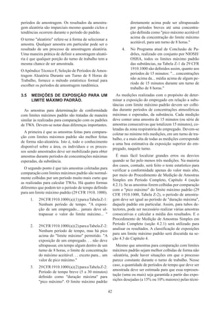 42
períodos de amostragem. Os resultados da amostra-
gem aleatória são imparciais mesmo quando ciclos e
tendências ocorrem durante o período do padrão.
O termo aleatório refere-se à forma de selecionar a
amostra. Qualquer amostra em particular pode ser o
resultado de um processo de amostragem aleatória.
Uma maneira prática de definir a amostragem aleató-
ria é que qualquer porção do turno de trabalho tem a
mesma chance de ser amostrada.
O Apêndice Técnico F, Seleção de Períodos de Amos-
tragem Aleatória Durante um Turno de 8 Horas de
Trabalho, fornece o método estatístico formal para
escolher os períodos de amostragem randômica.
3.5	 MEDIÇÕES DE EXPOSIÇÃO PARA UM
LIMITE MÁXIMO PADRÃO.
As amostras para determinação de conformidade
com limites máximos padrão são tratadas de maneira
similar às realizadas para comparação com os padrões
de TWA. Devem-se notar duas diferenças importantes.
A primeira é que as amostras feitas para compara-
ção com limites máximos padrão são melhor feitas
de forma não-aleatória. Isto é, todo o conhecimento
disponível sobre a área, os indivíduos e os proces-
sos sendo amostrados deve ser mobilizado para obter
amostras durante períodos de concentrações máximas
esperadas, da substância.
O segundo ponto é que tais amostras coletadas para
comparação com limites máximos padrão são normal-
mente colhidas por um período muito mais curto que
as realizadas para calcular TWAs. Há quatro formas
diferentes que podem ter o período de tempo definido
para um limite máximo padrão (29 CFR 1910. 1000).
1.	 29CFR1910.1000(a)(1)paraaTabelaZ-1:
Nenhum período de tempo. A exposi-
ção de um empregado... jamais deve ul-
trapassar o valor do limite máximo... 
2.	 29CFR1910.1000(a)(2)paraaTabelaZ-2:
Nenhum período de tempo, mas há pico
acima do limite máximo permitido. A
exposição de um empregado. . . não deve
ultrapassar, em tempo algum dentro de um
turno de 8 horas, o limite de concentração
do máximo aceitável. . . exceto para... um
valor de pico máximo.
3.	 29CFR1910.1000(a)(2)paraaTabelaZ-2:
Período de tempo breve (5 a 30 minutos)
definido como duração máxima para
pico máximo. O limite máximo padrão
diretamente acima pode ser ultrapassado
por períodos breves até uma concentra-
ção definida como pico máximo aceitável
acima da concentração do limite máximo
aceitável, para um turno de 8 horas.
4.	 No Programa atual de Conclusão de Pa-
drões, realizado em conjunto por NIOSH/
OSHA, todos os limites máximo padrão
das substâncias, na Tabela Z-1 da 29 CFR
1910.1000 são definidos assim, quanto aos
períodos de 15 minutos: ... concentrações
não acima da... média acima de algum pe-
ríodo de 15 minutos durante um turno de
trabalho de 8 horas.
As medições realizadas com o propósito de deter-
minar a exposição do empregado em relação a subs-
tâncias com limite máximo padrão devem ser colhi-
das durante períodos de concentrações atmosféricas
máximas e esperadas, da substância. Cada medição
deve conter uma amostra de 15 minutos (ou série de
amostras consecutivas que totalizem 15 minutos), co-
letadas da zona respiratória do empregado. Devem-se
coletar no mínimo três medições, em um turno de tra-
balho, e a mais alta de todas as medições corresponde
a uma boa estimativa da exposição superior do em-
pregado, naquele turno.
É mais fácil localizar grandes erros ou desvios
quando se faz pelo menos três medições. Na maioria
dos casos, contudo, será feito o teste estatístico para
verificar a conformidade apenas do valor mais alto,
por meio do Procedimento de Medição de Amostras
Simples em Período Completo, Capítulo 4 (seção
4.2.1). Se as amostras forem colhidas por comparação
com o pico máximo do limite máximo padrão (29
CFR 1910.1000, Tabela Z-2), o período de amostra-
gem deve ser igual ao período de duração máxima,
daquele padrão em particular. Assim, para tubos de-
tectores, pode ser necessário realizar várias amostras
consecutivas e calcular a média dos resultados. E o
Procedimento de Medição de Amostras Simples em
Período Completo (seção 4.2.1) será utilizado para
analisar os resultados. A classificação de exposições
para um limite máximo padrão será discutida na se-
ção 4.3 do Capítulo 4.
Mesmo que amostras para comparação com limites
máximos padrão sejam melhor colhidas de forma não
-aleatória, pode haver situações em que o processo
parece constante durante o turno de trabalho. Nesse
caso, a quantidade de períodos de tempo que deve ser
amostrada deve ser estimada para que essa represen-
tação (uma ou mais) seja garantida a partir das expo-
sições desejadas (a 15% ou 10% maiores) pelas técni-
 