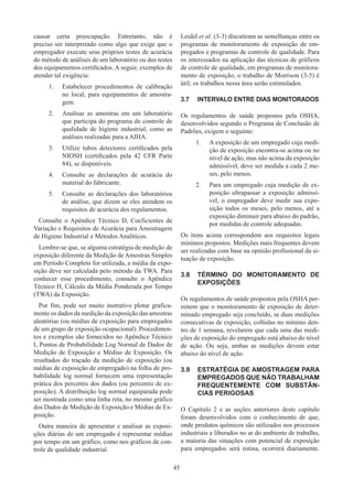 45
causar certa preocupação. Entretanto, não é
preciso ser interpretado como algo que exige que o
empregador execute seus próprios testes de acurácia
do método de análises de um laboratório ou dos testes
dos equipamentos certificados. A seguir, exemplos de
atender tal exigência:
1.	 Estabelecer procedimentos de calibração
no local, para equipamentos de amostra-
gem.
2.	 Analisar as amostras em um laboratório
que participa do programa de controle de
qualidade de higiene industrial, como as
análises realizadas para a AIHA.
3.	 Utilize tubos detectores certificados pela
NIOSH (certificados pela 42 CFR Parte
84), se disponíveis.
4.	 Consulte as declarações de acurácia do
material do fabricante.
5.	 Consulte as declarações dos laboratórios
de análise, que dizem se eles atendem os
requisitos de acurácia dos regulamentos.
Consulte o Apêndice Técnico D, Coeficientes de
Variação e Requisitos de Acurácia para Amostragem
de Higiene Industrial e Métodos Analíticos.
Lembre-se que, se alguma estratégia de medição de
exposição diferente da Medição de Amostras Simples
em Período Completo for utilizada, a média da expo-
sição deve ser calculada pelo método da TWA. Para
conhecer esse procedimento, consulte o Apêndice
Técnico H, Cálculo da Média Ponderada por Tempo
(TWA) da Exposição.
Por fim, pode ser muito instrutivo plotar grafica-
mente os dados da medição da exposição das amostras
aleatórias (ou médias de exposição para empregados
de um grupo de exposição ocupacional). Procedimen-
tos e exemplos são fornecidos no Apêndice Técnico
I, Pontos de Probabilidade Log Normal de Dados de
Medição de Exposição e Médias de Exposição. Os
resultados do traçado da medição de exposição (ou
médias de exposição de empregado) na folha de pro-
babilidade log normal fornecem uma representação
prática dos percentis dos dados (ou percentis de ex-
posição). A distribuição log normal equiparada pode
ser mostrada como uma linha reta, no mesmo gráfico
dos Dados de Medição de Exposição e Médias de Ex-
posição.
Outra maneira de apresentar e analisar as exposi-
ções diárias de um empregado é representar médias
por tempo em um gráfico, como nos gráficos de con-
trole de qualidade industrial.
Leidel et al. (3-3) discutiram as semelhanças entre os
programas de monitoramento de exposição de em-
pregados e programas de controle de qualidade. Para
os interessados na aplicação das técnicas de gráficos
de controle de qualidade, em programas de monitora-
mento de exposição, o trabalho de Morrison (3-5) é
útil; os trabalhos nessa área serão estimulados.
3.7	 INTERVALO ENTRE DIAS MONITORADOS
Os regulamentos de saúde propostos pela OSHA,
desenvolvidos segundo o Programa de Conclusão de
Padrões, exigem o seguinte:
1.	 A exposição de um empregado cuja medi-
ção de exposição encontra-se acima ou no
nível de ação, mas não acima da exposição
admissível, deve ser medida a cada 2 me-
ses, pelo menos.
2.	 Para um empregado cuja medição de ex-
posição ultrapassar a exposição admissí-
vel, o empregador deve medir sua expo-
sição todos os meses, pelo menos, até a
exposição diminuir para abaixo do padrão,
por medidas de controle adequadas.
Os itens acima correspondem aos requisitos legais
mínimos propostos. Medições mais frequentes devem
ser realizadas com base na opinião profissional da si-
tuação de exposição.
3.8	 TÉRMINO DO MONITORAMENTO DE
EXPOSIÇÕES
Os regulamentos de saúde propostos pela OSHA per-
mitem que o monitoramento de exposição de deter-
minado empregado seja concluído, se duas medições
consecutivas de exposição, colhidas no mínimo den-
tro de 1 semana, revelarem que cada uma das medi-
ções de exposição do empregado está abaixo do nível
de ação. Ou seja, ambas as medições devem estar
abaixo do nível de ação.
3.9	 ESTRATÉGIA DE AMOSTRAGEM PARA
EMPREGADOS QUE NÃO TRABALHAM
FREQUENTEMENTE COM SUBSTÂN-
CIAS PERIGOSAS
O Capítulo 2 e as seções anteriores deste capítulo
foram desenvolvidos com o conhecimento de que,
onde produtos químicos são utilizados nos processos
industriais e liberados no ar do ambiente de trabalho,
a maioria das situações com potencial de exposição
para empregados será rotina, ocorrerá diariamente.
 