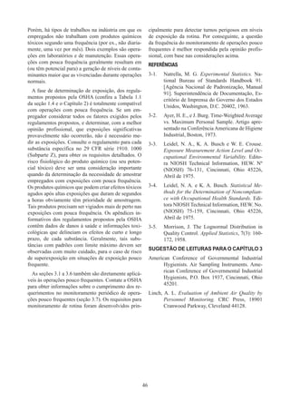 46
Porém, há tipos de trabalhos na indústria em que os
empregados não trabalham com produtos químicos
tóxicos segundo uma frequência (por ex., não diaria-
mente, uma vez por mês). Dois exemplos são opera-
ções em laboratórios e de manutenção. Essas opera-
ções com pouca frequência geralmente resultam em
(ou têm potencial para) a geração de níveis de conta-
minantes maior que as vivenciadas durante operações
normais.
A fase de determinação de exposição, dos regula-
mentos propostos pela OSHA (confira a Tabela 1.1
da seção 1.4 e o Capítulo 2) é totalmente compatível
com operações com pouca frequência. Se um em-
pregador considerar todos os fatores exigidos pelos
regulamentos propostos, e determinar, com a melhor
opinião profissional, que exposições significativas
provavelmente não ocorrerão, não é necessário me-
dir as exposições. Consulte o regulamento para cada
substância específica no 29 CFR série 1910. 1000
(Subparte Z), para obter os requisitos detalhados. O
risco fisiológico do produto químico (ou seu poten-
cial tóxico) deve ser uma consideração importante
quando da determinação da necessidade de amostrar
empregados com exposições com pouca frequência.
Os produtos químicos que podem criar efeitos tóxicos
agudos após altas exposições que duram de segundos
a horas obviamente têm prioridade de amostragem.
Tais produtos precisam ser vigiados mais de perto nas
exposições com pouca frequência. Os apêndices in-
formativos dos regulamentos propostos pela OSHA
contêm dados de danos à saúde e informações toxi-
cológicas que delineiam os efeitos de curto e longo
prazo, de cada substância. Geralmente, tais subs-
tâncias com padrões com limite máximo devem ser
observadas com muito cuidado, para o caso de risco
de superexposição em situações de exposição pouco
frequente.
As seções 3.1 a 3.6 também são diretamente aplicá-
veis às operações pouco frequentes. Contate a OSHA
para obter informações sobre o cumprimento dos re-
querimentos no monitoramento periódico de opera-
ções pouco frequentes (seção 3.7). Os requisitos para
monitoramento de rotina foram desenvolvidos prin-
cipalmente para detectar turnos perigosos em níveis
de exposição da rotina. Por conseguinte, a questão
da frequência do monitoramento de operações pouco
frequentes é melhor respondida pela opinião profis-
sional, com base nas considerações acima.
REFERÊNCIAS
3-1.	 Natrella, M. G. Experimental Statistics. Na-
tional Bureau of Standards Handbook 91.
[Agência Nacional de Padronização, Manual
91]. Superintendência de Documentação, Es-
critório de Imprensa do Governo dos Estados
Unidos, Washington, D.C. 20402, 1963.
3-2. 	 Ayer, H. E., e J. Burg. Time-Weighted Average
vs. Maximum Personal Sample. Artigo apre-
sentado na Conferência Americana de Higiene
Industrial, Boston, 1973.
3-3.	 Leidel, N. A., K. A. Busch e W. E. Crouse.
Exposure Measurement Action Level and Oc-
cupational Environmental Variability. Edito-
ra NIOSH Technical Information, HEW. Nº
(NIOSH) 76-131, Cincinnati, Ohio 45226,
Abril de 1975.
3-4.	 Leidel, N. A. e K. A. Busch. Statistical Me-
thods for the Determination of Noncomplian-
ce with Occupational Health Standards. Edi-
tora NIOSH Technical Information, HEW. No.
(NIOSH) 75-159, Cincinnati, Ohio 45226,
Abril de 1975.
3-5.	 Morrison, J. The Lognormal Distribution in
Quality Control. Applied Statistics, 7(3): 160-
172, 1958.
SUGESTÃO DE LEITURAS PARA O CAPÍTULO 3
American Conference of Governmental Industrial
Hygienists. Air Sampling Instruments. Ame-
rican Conference of Governmental Industrial
Hygienists, P.O. Box 1937, Cincinnati, Ohio
45201.
Linch, A. L. Evaluation of Ambient Air Quality by
Personnel Monitoring. CRC Press, 18901
Cranwood Parkway, Cleveland 44128.
 