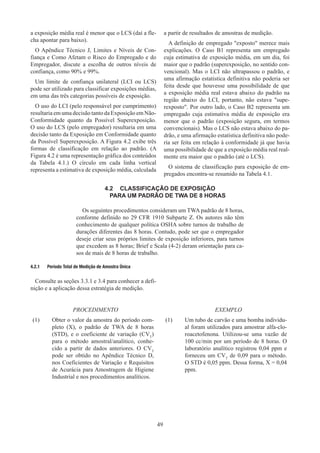 49
a exposição média real é menor que o LCS (daí a fle-
cha apontar para baixo).
O Apêndice Técnico J, Limites e Níveis de Con-
fiança e Como Afetam o Risco do Empregado e do
Empregador, discute a escolha de outros níveis de
confiança, como 90% e 99%.
Um limite de confiança unilateral (LCI ou LCS)
pode ser utilizado para classificar exposições médias,
em uma das três categorias possíveis de exposição.
O uso do LCI (pelo responsável por cumprimento)
resultaria em uma decisão tanto da Exposição em Não-
Conformidade quanto da Possível Superexposição.
O uso do LCS (pelo empregador) resultaria em uma
decisão tanto da Exposição em Conformidade quanto
da Possível Superexposição. A Figura 4.2 exibe três
formas de classificação em relação ao padrão. (A
Figura 4.2 é uma representação gráfica dos conteúdos
da Tabela 4.1.) O círculo em cada linha vertical
representa a estimativa de exposição média, calculada
a partir de resultados de amostras de medição.
A definição de empregado exposto merece mais
explicações. O Caso B1 representa um empregado
cuja estimativa de exposição média, em um dia, foi
maior que o padrão (superexposição, no sentido con-
vencional). Mas o LCI não ultrapassou o padrão, e
uma afirmação estatística definitiva não poderia ser
feita desde que houvesse uma possibilidade de que
a exposição média real estava abaixo do padrão na
região abaixo do LCI, portanto, não estava supe-
rexposto. Por outro lado, o Caso B2 representa um
empregado cuja estimativa média de exposição era
menor que o padrão (exposição segura, em termos
convencionais). Mas o LCS não estava abaixo do pa-
drão, e uma afirmação estatística definitiva não pode-
ria ser feita em relação à conformidade já que havia
uma possibilidade de que a exposição média real real-
mente era maior que o padrão (até o LCS).
O sistema de classificação para exposição de em-
pregados encontra-se resumido na Tabela 4.1.
4.2	 CLASSIFICAÇÃO DE EXPOSIÇÃO
PARA UM PADRÃO DE TWA DE 8 HORAS
Os seguintes procedimentos consideram um TWA padrão de 8 horas,
conforme definido no 29 CFR 1910 Subparte Z. Os autores não têm
conhecimento de qualquer política OSHA sobre turnos de trabalho de
durações diferentes das 8 horas. Contudo, pode ser que o empregador
deseje criar seus próprios limites de exposição inferiores, para turnos
que excedem as 8 horas; Brief e Scala (4-2) deram orientação para ca-
sos de mais de 8 horas de trabalho.	
4.2.1	 Período Total de Medição de Amostra Única
Consulte as seções 3.3.1 e 3.4 para conhecer a defi-
nição e a aplicação dessa estratégia de medição.
PROCEDIMENTO
(1)	
Obter o valor da amostra do período com-
pleto (X), o padrão de TWA de 8 horas
(STD), e o coeficiente de variação (CVT
)
para o método amostral/analítico, conhe-
cido a partir de dados anteriores. O CVT
pode ser obtido no Apêndice Técnico D,
nos Coeficientes de Variação e Requisitos
de Acurácia para Amostragem de Higiene
Industrial e nos procedimentos analíticos.
EXEMPLO
(1)	
Um tubo de carvão e uma bomba individu-
al foram utilizados para amostrar alfa-clo-
roacetofenona. Utilizou-se uma vazão de
100 cc/min por um período de 8 horas. O
laboratório analítico registrou 0,04 ppm e
forneceu um CVT
de 0,09 para o método.
O STD é 0,05 ppm. Dessa forma, X = 0,04
ppm.
 