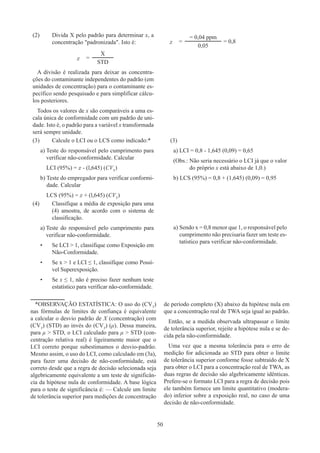 50
(2)	
Divida X pelo padrão para determinar x, a
concentração padronizada. Isto é:
x =
X
STD
A divisão é realizada para deixar as concentra-
ções do contaminante independentes do padrão (em
unidades de concentração) para o contaminante es-
pecífico sendo pesquisado e para simplificar cálcu-
los posteriores.
Todos os valores de x são comparáveis a uma es-
cala única de conformidade com um padrão de uni-
dade. Isto é, o padrão para a variável x transformada
será sempre unidade.
x =
= 0,04 ppm
= 0,8
0,05
(3)	
Calcule o LCI ou o LCS como indicado:*
a) 
Teste do responsável pelo cumprimento para
verificar não-conformidade. Calcular
LCI (95%) = x - (l,645) (CVT
)
b) 
Teste do empregador para verificar conformi-
dade. Calcular
LCS (95%) = x + (l,645) (CVT
)
(3)
a) LCI = 0,8 - 1,645 (0,09) = 0,65
(Obs.: 
Não seria necessário o LCI já que o valor
do próprio x está abaixo de 1,0.)
b) LCS (95%) = 0,8 + (1,645) (0,09) = 0,95
(4)	
Classifique a média de exposição para uma
(4) amostra, de acordo com o sistema de
classificação.
a) 
Teste do responsável pelo cumprimento para
verificar não-conformidade.
•	
Se LCI  1, classifique como Exposição em
Não-Conformidade.
•	
Se x  1 e LCI ≤ 1, classifique como Possí-
vel Superexposição.
•	
Se x ≤ 1, não é preciso fazer nenhum teste
estatístico para verificar não-conformidade.
a) Sendo x = 0,8 menor que 1, o responsável pelo
cumprimento não precisaria fazer um teste es-
tatístico para verificar não-conformidade.
*OBSERVAÇÃO ESTATÍSTICA: O uso do (CVT
)
nas fórmulas de limites de confiança é equivalente
a calcular o desvio padrão de X (concentração) com
(CVT
) (STD) ao invés do (CVT
) (μ). Dessa maneira,
para μ  STD, o LCI calculado para μ  STD (con-
centração relativa real) é ligeiramente maior que o
LCI correto porque subestimamos o desvio-padrão.
Mesmo assim, o uso do LCI, como calculado em (3a),
para fazer uma decisão de não-conformidade, está
correto desde que a regra de decisão selecionada seja
algebricamente equivalente a um teste de significân-
cia da hipótese nula de conformidade. A base lógica
para o teste de significância é: — Calcule um limite
de tolerância superior para medições de concentração
de período completo (X) abaixo da hipótese nula em
que a concentração real de TWA seja igual ao padrão.
Então, se a medida observada ultrapassar o limite
de tolerância superior, rejeite a hipótese nula e se de-
cida pela não-conformidade.
Uma vez que a mesma tolerância para o erro de
medição for adicionada ao STD para obter o limite
de tolerância superior conforme fosse subtraído de X
para obter o LCI para a concentração real de TWA, as
duas regras de decisão são algebricamente idênticas.
Prefere-se o formato LCI para a regra de decisão pois
ele também fornece um limite quantitativo (modera-
do) inferior sobre a exposição real, no caso de uma
decisão de não-conformidade.
 