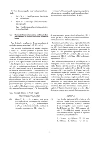 51
b) Teste do empregador para verificar conformi-
dade.
•	
Se LCS ≤ 1, classifique como Exposição
em Conformidade.
•	
Se LCS  1, classifique como Possível Su-
perexposição.
•	
Se x  1, não se deve fazer teste estatístico
de conformidade.
b) Sendo 0,95 menor que 1, o empregador poderia
afirmar que a exposição é uma Exposição em Con-
formidade com nível de confiança de 95%.
4.2.2	 Medidas de Amostras Consecutivas em Intervalo Com-
pleto e Medidas de Amostras Consecutivas em Intervalo
Parcial
Para definições e aplicações dessas estratégias de
medição, consulte as seções 3.3.2, 3.3.3 e 3.4.
Para amostras consecutivas de período completo,
a seção 4.2.2.1 assume que todos os períodos amos-
trados têm concentrações médias reais iguais. Se es-
peramos que as amostras tenham valores significati-
vamente diferentes como decorrência de diferentes
situações de exposição durante o turno de trabalho,
pode-se usar o procedimento conservador da seção
4.2.2. Sempre que as exposições forem muito variá-
veis entre os períodos de amostragem de um dia, o uso
de 4.2.2.1 subestimaria o erro de amostragem aleató-
rio no TWA, aumentando assim a chance de se decidir
uma Exposição em Não-Conformidade (com o teste
do responsável pela conformidade) ou uma Exposi-
ção em Conformidade (com o teste do empregador).
O procedimento da seção 4.2.2.1 é correto (α= 0,05)
para o caso de exposição uniforme durante o turno. O
procedimento para exposição não uniforme, forneci-
do na seção 4.2.2.2, é aproximado e, tipicamente, terá
níveis de confiança maiores que 95%. A probabilida-
de α de se cometer um erro tipo 1 utilizando 4.2.2.2 é
menor que 0,05 e a força do teste também diminuiria,
como discutido no Apêndice Técnico J.
Resumindo, para situações de exposição altamente
não uniformes, o procedimento mais simples da se-
ção 4.2.2.1 poderia subestimar o erro de amostragem
no TWA. Entretanto, o procedimento aproximado da
seção 4.2.2.2 irá geralmente superestimar o erro de
amostragem no TWA. Os LCI da 4.2.2.2 serão meno-
res que os da 4.2.2.1, e o LCS da 4.2.2.2 serão maio-
res que os da 4.2.2.1.
Para amostras consecutivas de período parcial, o
empregador calcula o LCS para o nível de exposição
média durante a porção amostrada do dia, utilizando
o procedimento da seção 4.2.2.1 ou 4.2.2.2. Ele então
compara o LCS com o padrão de 8 horas. Isso pode
ser feito se ele supor que a mesma exposição existiu
durante a porção, do turno de trabalho, amostrada,
conforme existiu durante a porção medida. No entan-
to, um procedimento mais conservador, para uso pelo
responsável por cumprimento, seria assumir exposi-
ção zero para a porção do turno de trabalho que foi
amostrada. Para uma discussão do assunto, confira a
seção 3.4. O procedimento presente na seção 4.2.2.3
destina-se somente ao responsável por cumprimento.
4.2.2.1 Exposição Uniforme em Período Completo
PROCEDIMENTO PADRÃO
(1)	Obter X1
, X2
, ... , X3
., os valores n de amos-
tras consecutivas, em um turno de trabalho, e
suas durações T1
, T2
, ..., T3
. Obtenha também
o CVT
, o coeficiente amostral / analítico da
variação, como na seção 4.2.1 (etapa 1).
EXEMPLO
(1)	
Uma bomba individual (50 cc/min) e três
tubos de carvão foram usados consecutiva-
mente para monitorar a exposição uniforme
de um empregado, a álcool isoamilo. O apên-
dice D fornece um CVT
= 0,08 para esse mé-
todo. A TWA STD de 8 horas é 100 ppm. O
laboratório de análises registrou os seguintes
resultados para os três tubos:
X1
= 90 ppm, X2
= 140 ppm, X3
= 110 ppm
T1
= 150 min, T2
= 100 min, T3
= 230 min
 