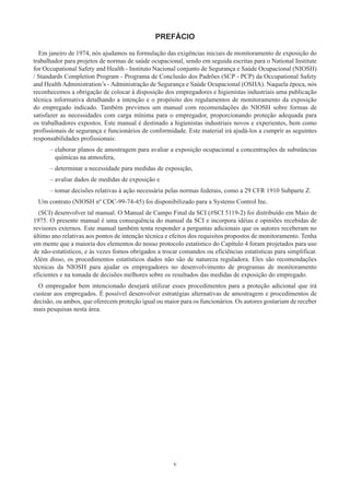 v
PREFÁCIO
Em janeiro de 1974, nós ajudamos na formulação das exigências iniciais de monitoramento de exposição do
trabalhador para projetos de normas de saúde ocupacional, sendo em seguida escritas para o National Institute
for Occupational Safety and Health - Instituto Nacional conjunto de Segurança e Saúde Ocupacional (NIOSH)
/ Standards Completion Program - Programa de Conclusão dos Padrões (SCP - PCP) da Occupational Safety
and Health Administration’s - Administração de Segurança e Saúde Ocupacional (OSHA). Naquela época, nós
reconhecemos a obrigação de colocar à disposição dos empregadores e higienistas industriais uma publicação
técnica informativa detalhando a intenção e o propósito dos regulamentos de monitoramento da exposição
do empregado indicado. Também previmos um manual com recomendações do NIOSH sobre formas de
satisfazer as necessidades com carga mínima para o empregador, proporcionando proteção adequada para
os trabalhadores expostos. Este manual é destinado a higienistas industriais novos e experientes, bem como
profissionais de segurança e funcionários de conformidade. Este material irá ajudá-los a cumprir as seguintes
responsabilidades profissionais:
–
– 
elaborar planos de amostragem para avaliar a exposição ocupacional a concentrações de substâncias
químicas na atmosfera,
–
– determinar a necessidade para medidas de exposição,
–
– avaliar dados de medidas de exposição e
–
– 
tomar decisões relativas à ação necessária pelas normas federais, como a 29 CFR 1910 Subparte Z.
Um contrato (NIOSH nº CDC-99-74-45) foi disponibilizado para a Systems Control Inc.
(SCI) desenvolver tal manual. O Manual de Campo Final da SCI (#SCI 5119-2) foi distribuído em Maio de
1975. O presente manual é uma consequência do manual da SCI e incorpora idéias e opiniões recebidas de
revisores externos. Este manual também tenta responder a perguntas adicionais que os autores receberam no
último ano relativas aos pontos de intenção técnica e efeitos dos requisitos propostos de monitoramento. Tenha
em mente que a maioria dos elementos do nosso protocolo estatístico do Capítulo 4 foram projetados para uso
de não-estatísticos, e às vezes fomos obrigados a trocar comandos ou eficiências estatísticas para simplificar.
Além disso, os procedimentos estatísticos dados não são de natureza reguladora. Eles são recomendações
técnicas da NIOSH para ajudar os empregadores no desenvolvimento de programas de monitoramento
eficientes e na tomada de decisões melhores sobre os resultados das medidas de exposição do empregado.
O empregador bem intencionado desejará utilizar esses procedimentos para a proteção adicional que irá
custear aos empregados. É possível desenvolver estratégias alternativas de amostragem e procedimentos de
decisão, ou ambos, que oferecem proteção igual ou maior para os funcionários. Os autores gostariam de receber
mais pesquisas nesta área.
 