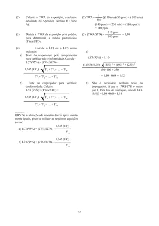 52
(2)	
Calcule a TWA da exposição, conforme
detalhado no Apêndice Técnico H (Parte
A).
(2) TWA = {(150 min) (90 ppm) + ( 100 min)
(140 ppm) + (230 min) + (110 ppm )}
= 110 ppm
(3)	
Divida a TWA da exposição pelo padrão,
para determinar a média padronizada
(TWA/STD).
(3) (TWA/STD) =
(4)		 Calcule o LCI ou o LCS como
indicado:
a)	
Teste do responsável pelo cumprimento
para verificar não-conformidade. Calcule
LCI (95%) = (TWA/STD) -
1,645 (CVT
) T2
1
+ T2
2
+ ... + T2
n
T2
1
+ T2
2
+ ... + T2
n
a)
LCI (95%) = 1,10-
(1,645) (0,08) (150) 2
+ (100) 2
+ (230) 2
150+100 + 230
= 1,10 - 0,08 = 1,02
b)	Teste do empregador para verificar
conformidade. Calcule
LCS (95%)= (TWA/STD) +
1,645 (CVT
) T2
1
+ T2
2
+ ... + T2
n
T2
1
+ T2
2
+ ... + T2
n
b)	
Não é necessário nenhum teste do
empregador, já que o TWA/STD é maior
que 1. Para fins de ilustração, calcule UCL
(95%) = l,10 +0,08= 1,18
OBS: Se as durações de amostras forem aproximada-
mente iguais, pode-se utilizar as seguintes equações
curtas:
a) LCI (95%) = (TWA/STD) -
b) LCI (95%) = (TWA/STD) -
1
480
1,645 (CVr
)
V n
1,645 (CVr
)
V n
110 ppm
= 1,10
100 ppm
 