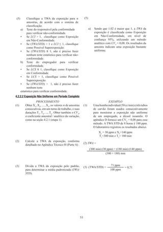 53
(5)	
Classifique a TWA da exposição para n
amostras, de acordo com o sistema de
classificação.
a)	
Teste do responsável pela conformidade
para verificar não-conformidade.
•	
Se LCI  1, classifique como Exposição
em Não-Conformidade.
•	
Se (TWA/STD)  1 e LCI ≤ 1, classifique
como Possível Superexposição.
•	
Se (TWA/STD) ≤ 1, não é preciso fazer
nenhum teste estatístico para verificar não-
conformidade.
b)	
Teste do empregador para verificar
conformidade.
•	
Se LCS ≤ 1, classifique como Exposição
em Conformidade.
•	
Se LCS  1, classifique como Possível
Superexposição.
•	
Se (TWA/STD)  1, não é preciso fazer
nenhum teste
estatístico para verificar conformidade.
(5)
a)	
Sendo que 1.02 é maior que 1, a TWA da
exposição é classificada como Exposição
em Não-Conformidade, em nível de
confiança 95%, utilizando um método
analítico com CVT
= 0,08. Os resultados da
amostra indicam uma exposição bastante
uniforme.
4.2.2.2 
Exposição Não Uniforme em Período Completo
PROCEDIMENTO
(1)	Obter X1
, X2
, ... , X3
, os valores n de amostras
consecutivas, em um turno de trabalho, e suas
durações T1
, T2
, ..., Tn
. Obter também o CVT
,
o coeficiente amostral / analítico da variação,
como na seção 4.2.1 (etapa 1).
(2)	
Calcule a TWA da exposição, conforme
detalhado no Apêndice Técnico H (Parte A) .
(3)	
Divida a TWA da exposição pelo padrão,
para determinar a média padronizada (TWA/
STD).
EXEMPLO
(1)	Umabombaindividual(50cc/min)etrêstubos
de carvão foram usados consecutivamente
para monitorar a exposição não uniforme
de um empregado, a álcool isoamilo. O
apêndice D fornece um CVT
= 0,08 para esse
método. A TWA STD de 8 horas é 100 ppm.
O laboratório registrou os resultados abaixo.
X1
= 30 ppm e X2
=140 ppm
T1
=300 min e T2
= 180 min
(2) TWA =
(300 min) (30 ppm) + (180 min) (140 ppm)
(300 + 180) min
(3) (TWA/STD) =
71 ppm
= 0,71
100 ppm
 