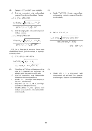 54
(4)	Calcule o LCI ou o LCS como indicado:
a)	
Teste do responsável pela conformidade
para verificar não-conformidade. Calcule
LCI (≥ 95%) = (TWA/STD)
1,645 (CVT
) T2
1
+ X2
1
+ ... + T2
n
X2
1
(STD) (T1
+ ... + T2
n
) 1+ CV2
1
b)	
Teste do empregador para verificar confor-
midade. Calcule
LCS (≥ 95%) =(TWA/STD)
1,645 (CVT
) T2
1
+ X2
1
+ ... + T2
n
X2
n
(STD) (T1
+ ... + T2
n
) 1+ CV2
1
OBS: Se as durações de amostras forem apro-
ximadamente iguais, pode-se utilizar as seguintes
equações curtas:
a)	
LCI (≥ 95%) = (TWA/STD)
1,645 (CVT
) X2
1
+ ... + X2
n
(n)(STD) (T1
+ ... + T2
n
) 1+ CV2
T
(4)
a)	
Sendo (TWA/STD)  1, não é preciso fazer
nenhum teste estatístico para verificar não-
conformidade.
b)	 LCS (≥ 95%) = 0,71+
1,645 (CVT
) (300)2
(30)2
+ (180)2
(140)2
(100) (300+180) 1+ (0.08)2
= 0,71 + 0,07 = 0,78
(5)	
Classifique a TWA da média de exposição
para as n amostras não uniformes, de
acordo com o sistema de classificação.
a)	
Teste do responsável pela conformidade
para verificar não-conformidade.
•	
Se LCI  1, classifique como Exposição
em Não-Conformidade.
•	
Se (TWA/STD)  1 e LCI ≤ 1, classifique
como Possível Superexposição.
•	
Se (TWA/STD) ≤ 1, não é preciso fazer
nenhum teste estatístico para verificar não-
conformidade.
(5)
a)	
Sendo 0,71  1, o responsável pelo
cumprimento não precisaria fazer um teste
estatístico para verificar não-conformidade.
 