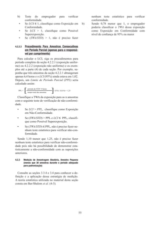 55
b)	
Teste do empregador para verificar
conformidade.
•	
Se LCS ≤ 1, classifique como Exposição em
Conformidade.
•	
Se LCS  1, classifique como Possível
Superexposição.
•	
Se (TWA/STD)  1, não é preciso fazer
nenhum teste estatístico para verificar
conformidade.
b)	
Sendo 0,78 menor que 1, o empregador
poderia classificar o TWA dessa exposição
como Exposição em Conformidade com
nível de confiança de 95% ou maior
4.2.2.3	
Procedimento Para Amostras Consecutivas
em Período Parcial (apenas para o responsá-
vel por cumprimento)
Para calcular o LCI, siga os procedimentos para
período completo da seção 4.2.2.1 (exposição unifor-
me) ou 4.2.2.2 (exposição não uniforme) e os exem-
plos até a parte (4) de cada seção. Por exemplo, su-
ponha que três amostras da seção 4.2.2.1 abrangeram
apenas 6,4 horas e o LCI (95%) ainda estava em 1,02.
Depois, um Limite de Período Parcial (PPL) seria
calculado assim:
PPL =
período do STD= 8 horas
= (8 h) / (6,4 h) = 1,25
tempo total das amostras
Classifique a TWA da exposição para as n amostras
com o seguinte teste de verificação de não-conformi-
dade.
•	
Se LCI  PPL, classifique como Exposição
em Não-Conformidade.
•	
Se (TWA/STD)  PPL e LCI ≤ PPL, classifi-
que como Possível Superexposição.
•	
Se (TWA/STD) ≤ PPL, não é preciso fazer ne-
nhum teste estatístico para verificar não-con-
formidade.
Sendo 1,10 menor que 1,25, não é preciso fazer
nenhum teste estatístico para verificar não-conformi-
dade pois não há possibilidade de demonstrar esta-
tisticamente a não-conformidade com as suposições
anteriores.
4.2.3	 Medição de Amostragem Aleatória, Amostra Pequena
(menos que 30 amostras durante o período adequado
para padronização)
Consulte as seções 3.3.4 e 3.4 para conhecer a de-
finição e a aplicação dessa estratégia de medição.
A teoria estatística utilizada no material desta seção
consta em Bar-Shalom et al. (4-3).
[ [
 