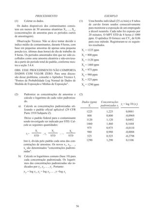56
PROCEDIMENTO
(1)	
Coletar os dados.
Os dados disponíveis dos contaminantes consis-
tem em menos de 30 amostras aleatórias X1
, ..., Xn
,
(concentrações de amostras para os períodos curtos
de amostragem).
Observação Técnica: Não se deve tentar decidir o
índice médio de contaminantes, durante 8 horas, com
base em pequenas amostras de apenas uma pequena
porção (ex. últimas duas horas) do dia de trabalho de
8 horas. Os períodos amostrados têm que ter sido es-
colhidos como uma amostra aleatória e não-enviesa-
da a partir do período total do padrão, conforme mos-
tra a seção 3.4.4.
OBS: ESSE PROCEDIMENTO NÃO COMPORTA
DADOS COM VALOR ZERO. Para uma discus-
são desse problema, consulte o Apêndice Técnico I,
Pontos de Probabilidade Log Normal de Dados de
Medida de Exposição e Médias de Exposição.
EXEMPLO
(1)	
Uma bomba individual (25 cc/min) e 8 tubos
de carvão foram usados consecutivamente
para monitorar a exposição de um empregado
a álcool isoamilo. Cada tubo foi exposto por
20 minutos. O MPT STD de 8 horas é 1000
ppm. O apêndice D fornece um CVT
de 0,06
para esse método. Registraram-se os seguin-
tes resultados.
X1
= 1225 ppm
X2
= 800 ppm
X3
= 1120 ppm
X4
= 1460 ppm
X5
= 975 ppm
X6
= 980 ppm
X7
= 525 ppm
X8
= 1290 ppm
(2)	
Padronize as concentrações de amostras e
calcule o logaritmo de cada valor padroniza-
do.
a)	
Calcule as concentrações padronizadas uti-
lizando o padrão oficial aplicável (29 CFR
Parte 1910 Subparte Z).
Deixe o padrão federal para o contaminante
sendo investigado ser indicado por STD. Cal-
cule as seguintes quantidades:
x1
=
X1
, x2
X2
, ...,
Xn
STD STD STD
Isto é, divida pelo padrão cada uma das con-
centrações de amostras. Os novos x1
, x2
,. . .,
xn
são denominados concentrações padroni-
zadas.
b)	
Calcule os logaritmos comuns (base 10) para
cada concentração padronizada. Os logarit-
mos das concentrações padronizadas são in-
dicados por y1
, y2
, ... , y1
. Portanto:
y1
, = log x1
, y2
= log x2
, ... , y =log xn
(2)
Dados (ppm)
Xi
Concentrações
padronizadas xi
yi
= log 10 (xi
)
1225 1,225 0,0881
800 0,800 -0,0969
1120 1,120 0,0492
1460 1,460 0,1644
975 0,975 -0,0110
980 0,980 -0,0088
525 0,525 -0,2798
1290 1,290 0,1106
 