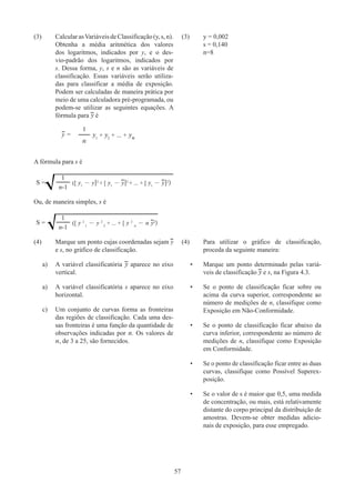 57
(3)	CalcularasVariáveisdeClassificação(y,s,n).
Obtenha a média aritmética dos valores
dos logaritmos, indicados por y, e o des-
vio-padrão dos logaritmos, indicados por
s. Dessa forma, y, s e n são as variáveis de
classificação. Essas variáveis serão utiliza-
das para classificar a média de exposição.
Podem ser calculadas de maneira prática por
meio de uma calculadora pré-programada, ou
podem-se utilizar as seguintes equações. A
fórmula para y é
y =
1
y1
+ y2
+ ... + yn
n
(3)	 y = 0,002
	 s = 0,140
	n=8
A fórmula para s é
S =
1
([ y1
- y]2
+ [ y1
- y]2
+ ... + [ y1
- y]2
)
n-1
Ou, de maneira simples, s é
S =
1
([ y 2
1
- y 2
2
+ ... + [ y 2
n
- n y2
)
n-1
(4)	
Marque um ponto cujas coordenadas sejam y
e s, no gráfico de classificação.
a)	
A variável classificatória y aparece no eixo
vertical.
a)	
A variável classificatória s aparece no eixo
horizontal.
c)	
Um conjunto de curvas forma as fronteiras
das regiões de classificação. Cada uma des-
sas fronteiras é uma função da quantidade de
observações indicadas por n. Os valores de
n, de 3 a 25, são fornecidos.
(4)	
Para utilizar o gráfico de classificação,
proceda da seguinte maneira:
•	
Marque um ponto determinado pelas variá-
veis de classificação y e s, na Figura 4.3.
•	
Se o ponto de classificação ficar sobre ou
acima da curva superior, correspondente ao
número de medições de n, classifique como
Exposição em Não-Conformidade.
•	
Se o ponto de classificação ficar abaixo da
curva inferior, correspondente ao número de
medições de n, classifique como Exposição
em Conformidade.
•	
Se o ponto de classificação ficar entre as duas
curvas, classifique como Possível Superex-
posição.
•	
Se o valor de s é maior que 0,5, uma medida
de concentração, ou mais, está relativamente
distante do corpo principal da distribuição de
amostras. Devem-se obter medidas adicio-
nais de exposição, para esse empregado.
 