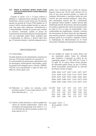61
4.2.4	 Medição de Amostragem Aleatória, Amostra Grande
(mais que 30 amostras durante o período adequado para
padronização)
Consulte as seções 3.3.4 e 3.4 para conhecer a
definição e a aplicação dessa estratégia de medição.
Geralmente, coleta-se muito menos que 30 amostras
durante um período de 8 horas (TWA padrão) ou 15
minutos (limite máximo padrão) devido ao custo de
cada uma (para tubos detectores colorimétricos) e
a disponibilidade limitada de pessoal para recolher
as amostras. Entretanto, quando se possui um
instrumentodeleituradiretadisponível(especialmente
com um registrador gráfico linear acoplado) para
o contaminante de interesse, é factível obter mais
que 30 amostras durante o período adequado para o
padrão. Isso é preferível para a análise de amostra
pequena (menos que 30) da seção anterior (4.2.3),
uma vez que, para amostras grandes, os limites de
confiança relacionados à exposição média são mais
estreitos que para amostras pequenas. Além disso,
para amostragens maiores que 30, a distribuição
da exposição média medida é melhor descrita pela
distribuição normal. Dessa forma, não há necessidade
de calcular o logaritmo dos valores de amostra (como
na seção 4.2.3) e os testes de conformidade e não-
conformidade são simplificados. Contudo, a maioria
dos instrumentos de leitura direta não são adequados
para amostras pessoais e só podem ser utilizados para
amostras gerais do ar. Consulte o Apêndice Técnico
C, Inadequação do Monitoramento de Ar Geral
(Área) para a Medição de Exposição de Empregados.
PROCEDIMENTO EXEMPLO
(1)	Coletar dados.
Os dados disponíveis de contaminantes consistem em
mais que 30 amostras aleatórias de exposição X1
. . .,
Xn (concentrações de amostra para cada período curto
de amostragem, aleatoriamente selecionadas a partir
do período total adequado para o cálculo). OBSER-
VAÇÃO: Esse procedimento é capaz de lidar com
dados de valores igual a zero.
(1)	Um medidor de ozônio de leitura direta com
um registrador gráfico linear foi utilizado
para monitorar a exposição ao ozônio de um
empregado parado. O TWA STD de 8 horas é
0,1 ppm. Os 35 valores abaixo foram retirados
do registrador gráfico linear, em que 35 leituras
foram selecionadas aleatoriamente no intervalo
de 8 horas (valores em ppm).
0.084 0,062 0,127 0,057 0,101 0,072 0,077
0,145 0,084 0,101 0,105 0,125 0,076 0,043
0,079 0,078 0,067 0,073 0,069 0,084 0,061
0,066 0,085 0,080 0,071 0,103 0,075 0,070
0,048 0,092 0,066 0,109 0,110 0,057 0,107
(2)	Padronizar os valores de amostras, como
mostrado na parte 2 (a) da seção anterior (4.2.3).
Estão indicados por x1
. . ., xn
.
(2)	0,84 0,62 1,27 0,57 1,01 0,72 0,77
1,45 0,84 1,01 1,05 1,25 0,76 0,43
0,79 0,78 0,67 0,73 0,69 0,84 0,61
0,66 0,85 0,80 0,71 1,03 0,75 0,70
0,48 0,92 0,66 1,09 1,10 0,57 1,07
(3)	Calcule a média aritmética e o desvio padrão dos
valores de amostras padronizados. Utilize uma
calculadora pré-programada (com botões x e s)
ou as fórmulas de cálculo presentes na parte 3 da
seção anterior (4.2.3).
(3)	média = 0.831 = x
desvio padrão = 0,230
n=35
 
