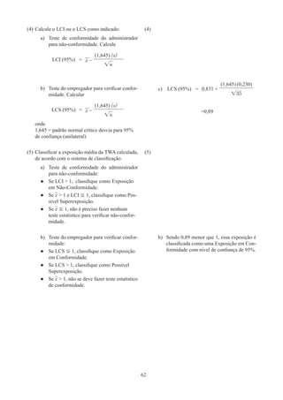 62
(4)	Calcule o LCI ou o LCS como indicado:
a)	 Teste de conformidade do administrador
para não-conformidade. Calcule
LCI (95%) = x –
(1,645) (s)
√n
(4)	
b)	 Teste do empregador para verificar confor-
midade. Calcular
LCS (95%) = x –
(1,645) (s)
√n
onde
1,645 = padrão normal crítico desvia para 95%
de confiança (unilateral)
c) LCS (95%) = 0,831 +
(1,645) (0,230)
√35
=0,89
(5)	Classificar a exposição média da TWA calculada,
de acordo com o sistema de classificação.
a)	 Teste de conformidade do administrador
para não-conformidade:
●
● Se LCI  1, classifique como Exposição
em Não-Conformidade.
●
● Se x  1 e LCI ≦ 1, classifique como Pos-
sível Superexposição.
●
● Se x ≦ 1, não é preciso fazer nenhum
teste estatístico para verificar não-confor-
midade.
(5)	
b)	 Teste do empregador para verificar confor-
midade:
●
● Se LCS ≦ 1, classifique como Exposição
em Conformidade.
●
● Se LCS  1, classifique como Possível
Superexposição.
●
● Se x  1, não se deve fazer teste estatístico
de conformidade.
b)	 Sendo 0,89 menor que 1, essa exposição é
classificada como uma Exposição em Con-
formidade com nível de confiança de 95%.
 