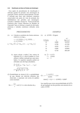 64
4.3.2	 Classificação com Base em Períodos sem Amostragem
Essa opção de procedimento de classificação é
utilizada quando há períodos sem amostragem de
exposição (limite máximo) potencialmente elevada.
É utilizada para fazer uma inferência estatística
conservadora (do ponto de vista da proteção dos
trabalhadores) dos períodos sem amostragem.
Consulte o Apêndice Técnico K, Teoria de Decisão
Estatística para Limites Máximos de Medidas de
Exposição para se informar a respeito de derivação,
premissas e métodos estatísticos utilizados nesta
seção.
PROCEDIMENTO EXEMPLO
(1)	 a)	
Calcular as medições dos limites máximos
relativos e os logs10
:
x1
= X1
/CSTD, x2
= X2
/CSTD, . . ,
x2
= Xn
/CSTD
y1
= log10
(X1), y2= log103
(x2), . . , yn
= log10
(xn
)
(1)	 a)	 (CSTD = 20 ppm)
Xi Dados xi
y1=
log10 (x1 )
12 0,600 -0,2218
14 0,700 -0,1549
13 0,650 -0,1871
16 0,800 -0,0969
15 0,750 -001249
b)	 Agora calcule a média y dos valores de
logaritmo (y1) e o desvio padrão (s). Esse
cálculo é melhor realizado por uma calcu-
ladora. As seguintes equações podem ser
utilizadas caso não haja calculadora.
		
y =
n
1 R
i = 1
n
y i =(y1 + y2 + . . . + yn)
		
s =
n -1
1 R
i = 1
n
(y - y )2
b)	 y = -	0,1571
s =	 0,0494
n =	 5
(2)	Probabilidade de cálculo β (β é a probabilidade
de que, durante um intervalo arbitrário não
observado, a exposição está acima do padrão)
como mostrado:
(2) z =
| - 0,1571 |
= 3,18
0,0494
desde y  0, β = 1 - (0.9993) = 0,0007
De z =
| y |
s
onde| y | é o valor absoluto de y.
Isso significa que existe uma probabilidade de 0,07%
de que qualquer um dos períodos sem amostra irá ex-
ceder o CSTD
 