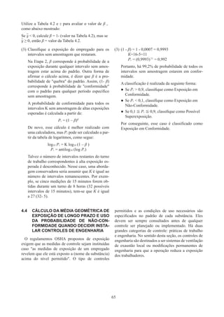 65
Utilize a Tabela 4.2 e z para avaliar o valor de β ,
como abaixo mostrado:
Se y  0, calcule β = 1- (valor na Tabela 4.2), mas se
y ≥ 0, então β = valor da Tabela 4.2.
(3)	Classifique a exposição do empregado para os
intervalos sem amostragem que restaram.
Na Etapa 2, β corresponde à probabilidade de a
exposição durante qualquer intervalo sem amos-
tragem estar acima do padrão. Outra forma de
afirmar o cálculo acima, é dizer que β é a pro-
babilidade de quebra do padrão. Assim, (1- β)
corresponde à probabilidade de conformidade
com o padrão para qualquer período específico
sem amostragem.
A probabilidade de conformidade para todos os
intervalos K sem amostragem de altas exposições
esperadas é calculada a partir de:
Pc = (1 – β)K
De novo, esse cálculo é melhor realizado com
uma calculadora, mas Pc pode ser calculado a par-
tir da tabela de logaritmos, como segue:
log10 Pc = K log10 (1 – β )
Pc = antilog10 (log Pc)
Talvez o número de intervalos restantes do turno
de trabalho correspondentes à alta exposição es-
perada é desconhecido. Nesse caso, uma aborda-
gem conservadora seria assumir que K é igual ao
número de intervalos remanescentes. Por exem-
plo, se cinco medições de 15 minutos forem ob-
tidas durante um turno de 8 horas (32 possíveis
intervalos de 15 minutos), tem-se que K é igual
a 27 (32- 5).
(3)	(1 - β) = 1 - 0,0007 = 0,9993
	 K=16-5=11
	 Pc = (0,9993)11
= 0,992
Portanto, há 99,2% de probabilidade de todos os
intervalos sem amostragem estarem em confor-
midade.
A classificação é realizada da seguinte forma:
●
● Se Pc  0,9, classifique como Exposição em
Conformidade.
●
● Se Pc  0,1, classifique como Exposição em
Não-Conformidade.
●
● Se 0,1 ≦ Pc ≦ 0,9, classifique como Possível
Superexposição.
Por conseguinte, esse caso é classificado como
Exposição em Conformidade.
4.4	 CÁLCULO DA MÉDIA GEOMÉTRICA DE
EXPOSIÇÃO DE LONGO PRAZO E USO
DA PROBABILIDADE DE NÃO-CON-
FORMIDADE QUANDO DECIDIR INSTA-
LAR CONTROLES DE ENGENHARIA
O regulamentos OSHA propostos de exposição
exigem que as medidas de controle sejam instituídas
caso as medidas de exposição de um empregado
revelem que ele está exposto a (nome da substância)
acima do nível permitido. O tipo de controles
permitidos e as condições de uso necessários são
especificados no padrão de cada substância. Eles
devem ser sempre consultados antes de qualquer
controle ser planejado ou implementado. Há duas
grandes categorias de controle: práticas de trabalho
e engenharia. No sentido desta seção, os controles de
engenharia são destinados a ser sistemas de ventilação
de exaustão local ou modificações permanentes de
engenharia para que a operação reduza a exposição
dos trabalhadores.
 